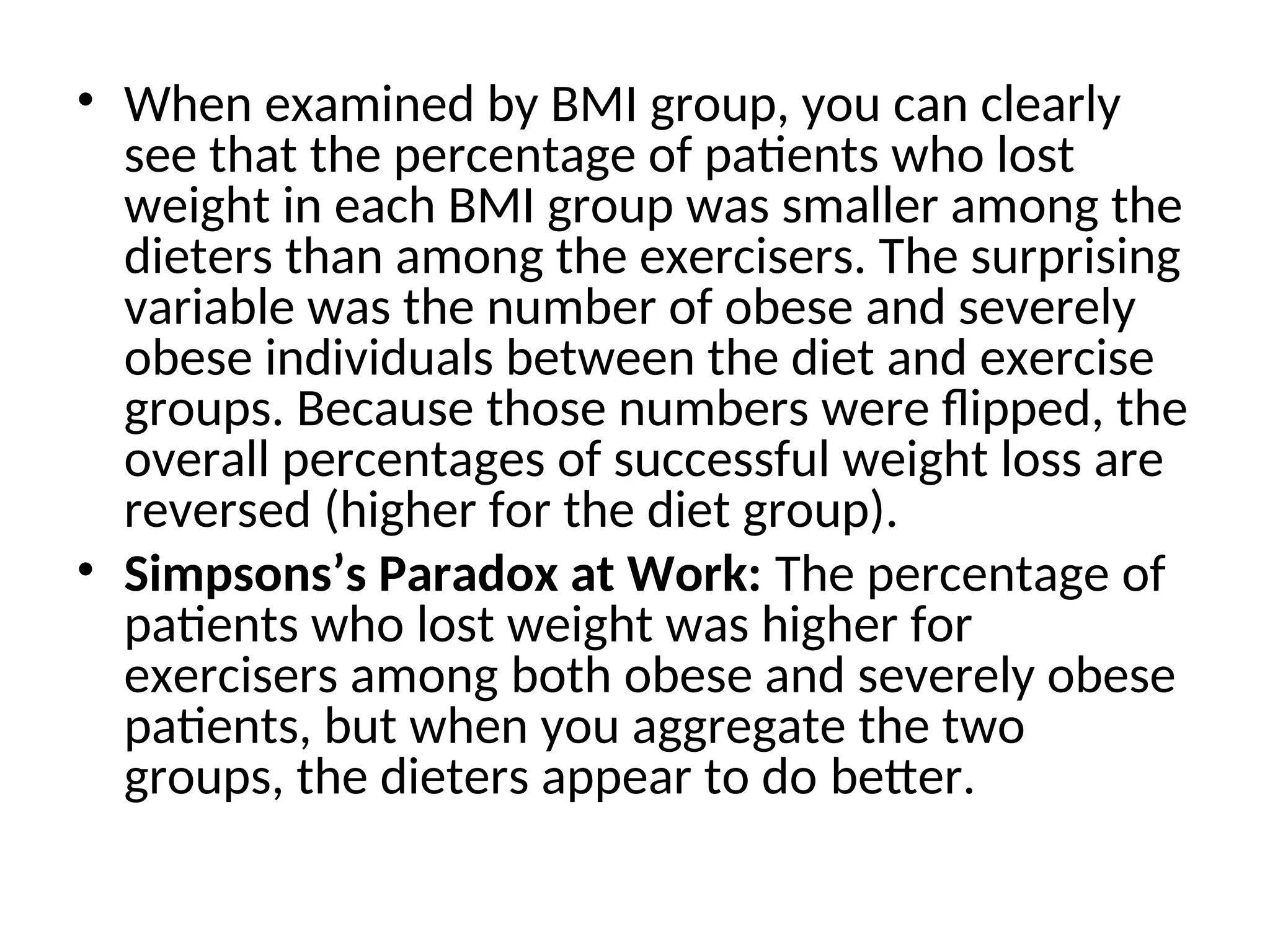• When examined by BMI group, you can clearly see that the percentage of patients who lost weight in each BMI group was smaller among the dieters than among the exercisers. The surprising variable was the number of obese and severely obese individuals between the diet and exercise groups. Because those numbers were flipped, the overall percentages of successful weight loss are reversed (higher for the diet group). • Simpsons’s Paradox at Work: The percentage of patients who lost weight was higher for exercisers among both obese and severely obese patients, but when you aggregate the two groups, the dieters appear to do better. 