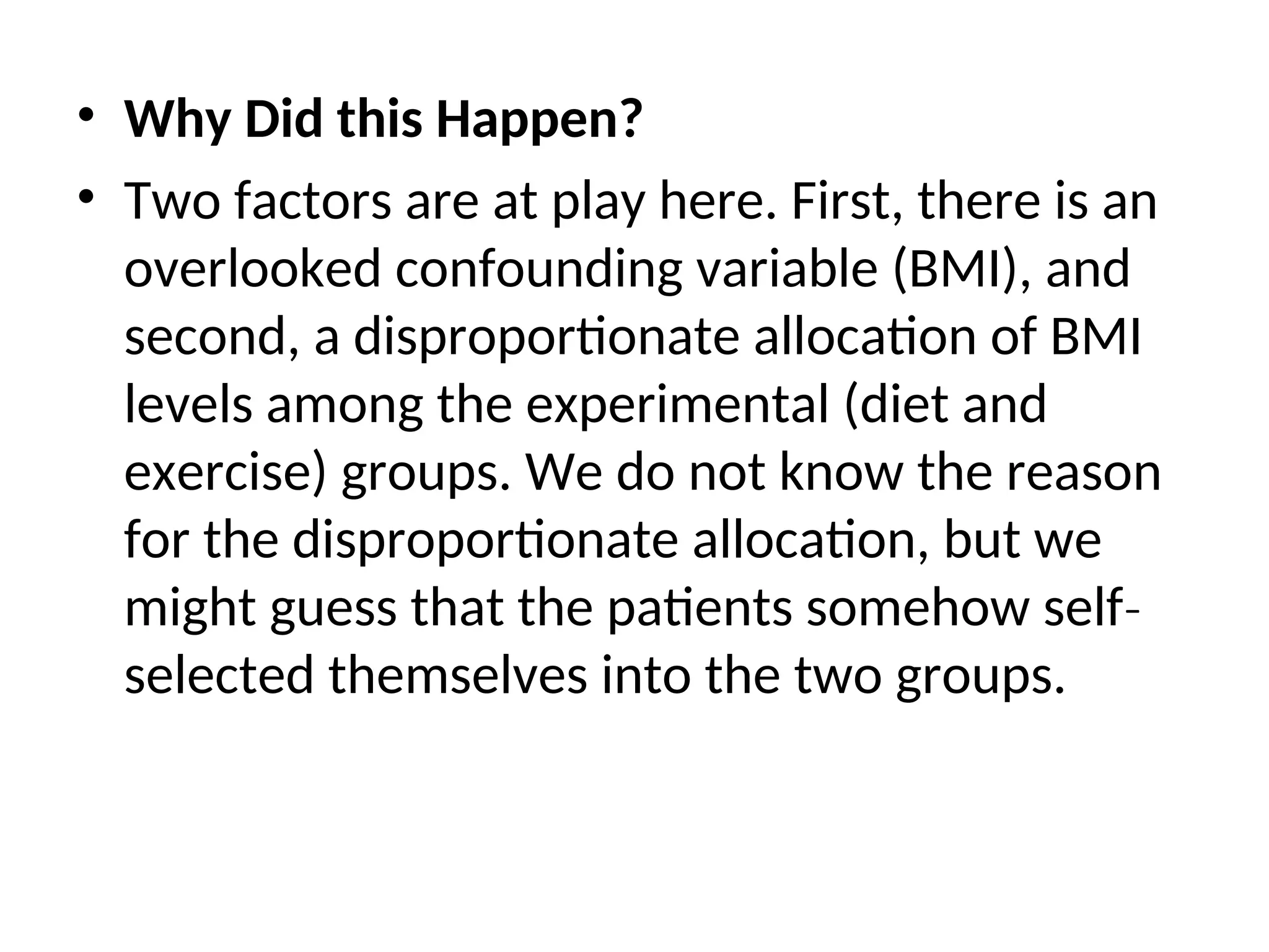 • Why Did this Happen? • Two factors are at play here. First, there is an overlooked confounding variable (BMI), and second, a disproportionate allocation of BMI levels among the experimental (diet and exercise) groups. We do not know the reason for the disproportionate allocation, but we might guess that the patients somehow self‐ selected themselves into the two groups. 