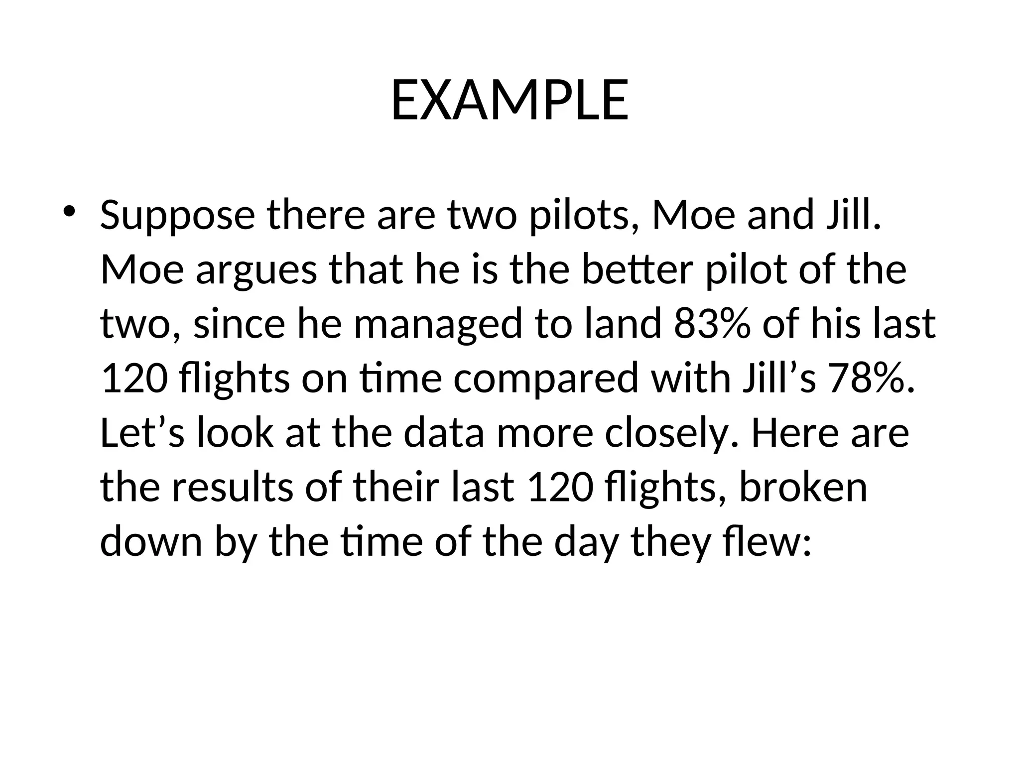 EXAMPLE • Suppose there are two pilots, Moe and Jill. Moe argues that he is the better pilot of the two, since he managed to land 83% of his last 120 flights on time compared with Jill’s 78%. Let’s look at the data more closely. Here are the results of their last 120 flights, broken down by the time of the day they flew: 