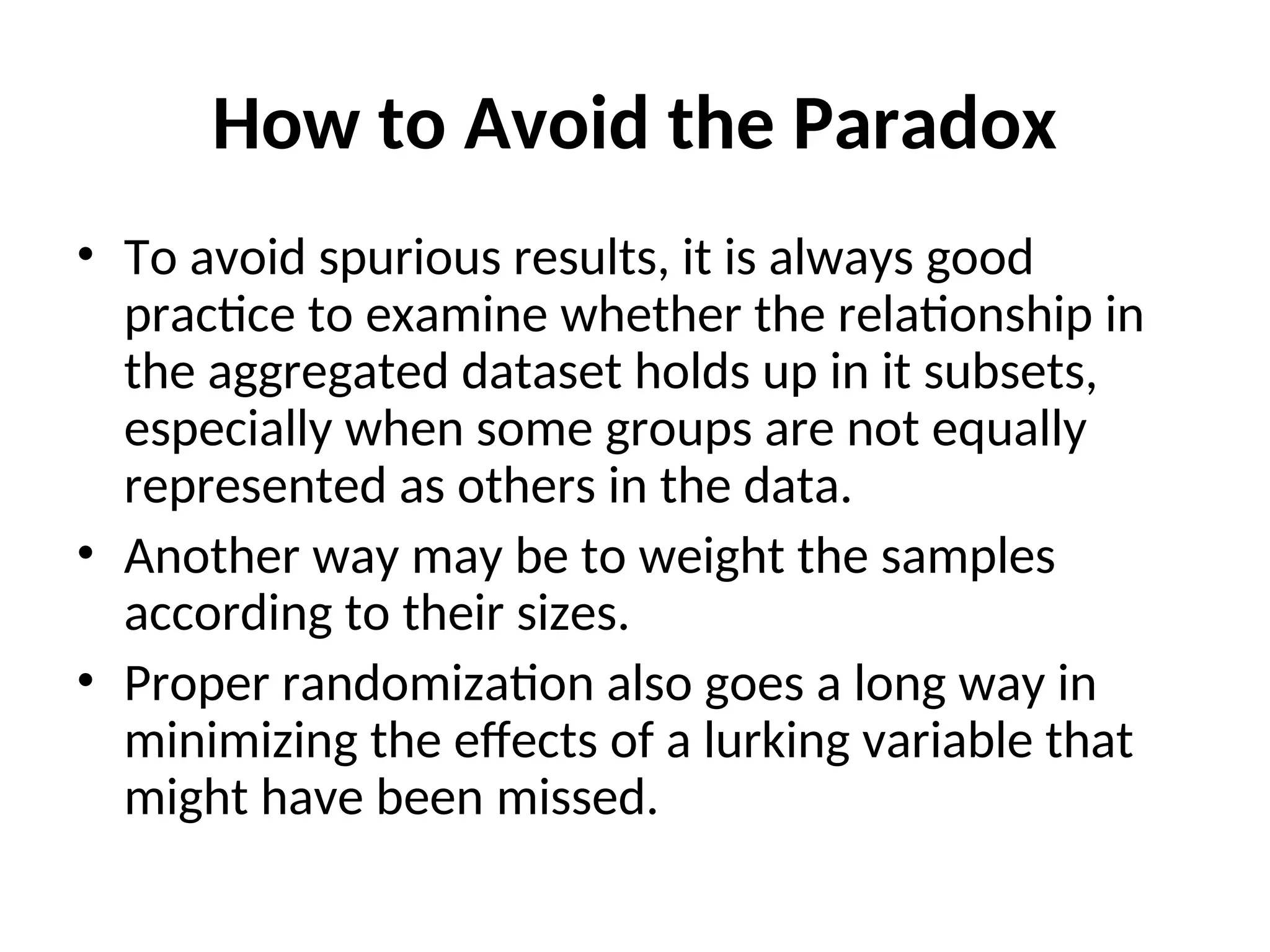 How to Avoid the Paradox • To avoid spurious results, it is always good practice to examine whether the relationship in the aggregated dataset holds up in it subsets, especially when some groups are not equally represented as others in the data. • Another way may be to weight the samples according to their sizes. • Proper randomization also goes a long way in minimizing the effects of a lurking variable that might have been missed. 