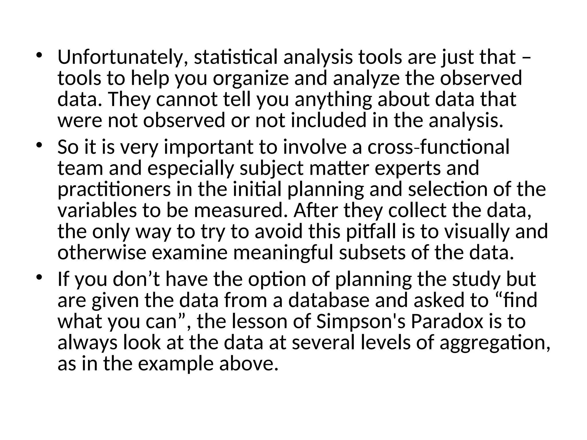 • Unfortunately, statistical analysis tools are just that – tools to help you organize and analyze the observed data. They cannot tell you anything about data that were not observed or not included in the analysis. • So it is very important to involve a cross functional ‐ team and especially subject matter experts and practitioners in the initial planning and selection of the variables to be measured. After they collect the data, the only way to try to avoid this pitfall is to visually and otherwise examine meaningful subsets of the data. • If you don’t have the option of planning the study but are given the data from a database and asked to “find what you can”, the lesson of Simpson's Paradox is to always look at the data at several levels of aggregation, as in the example above. 