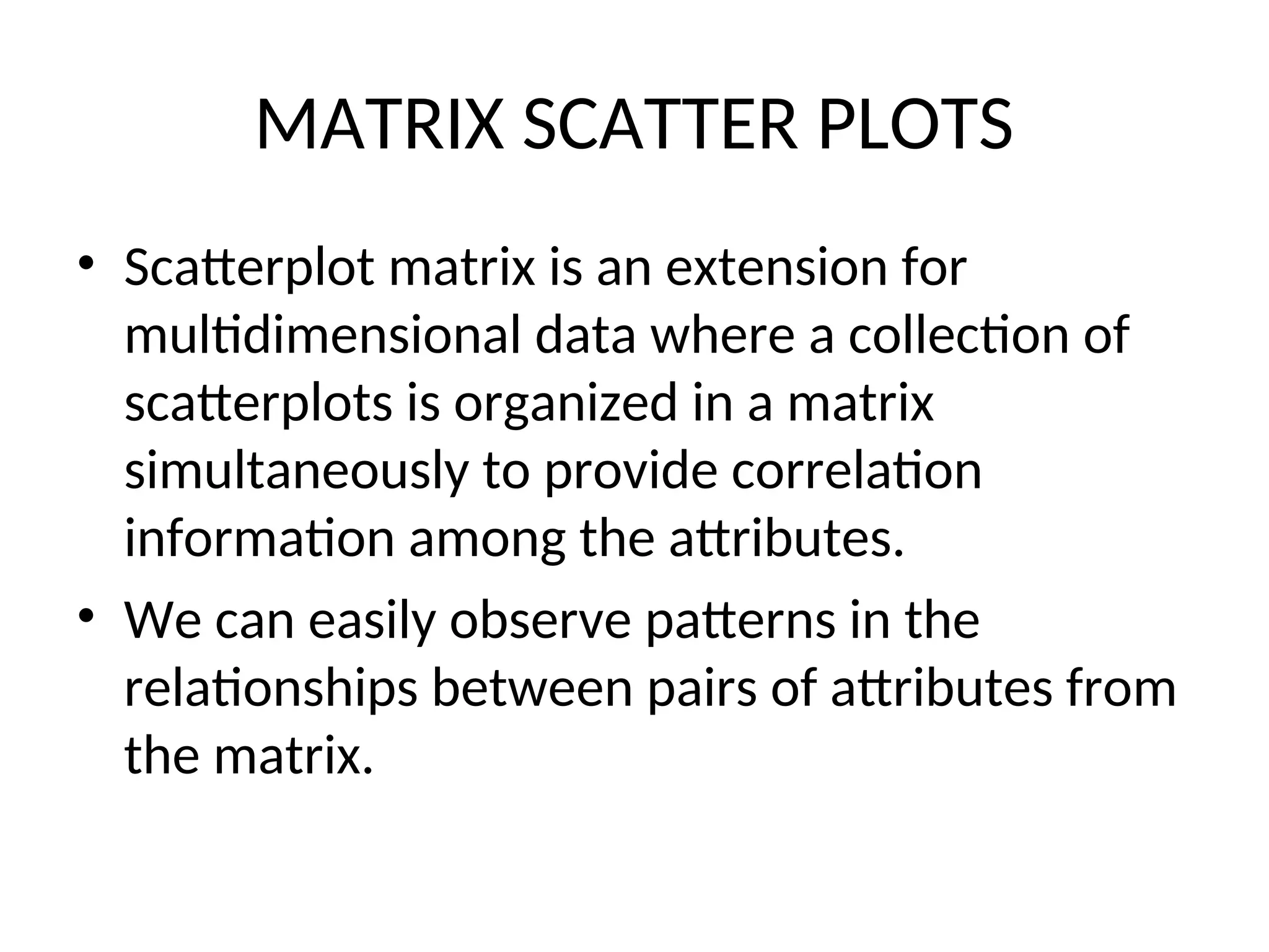 MATRIX SCATTER PLOTS • Scatterplot matrix is an extension for multidimensional data where a collection of scatterplots is organized in a matrix simultaneously to provide correlation information among the attributes. • We can easily observe patterns in the relationships between pairs of attributes from the matrix. 