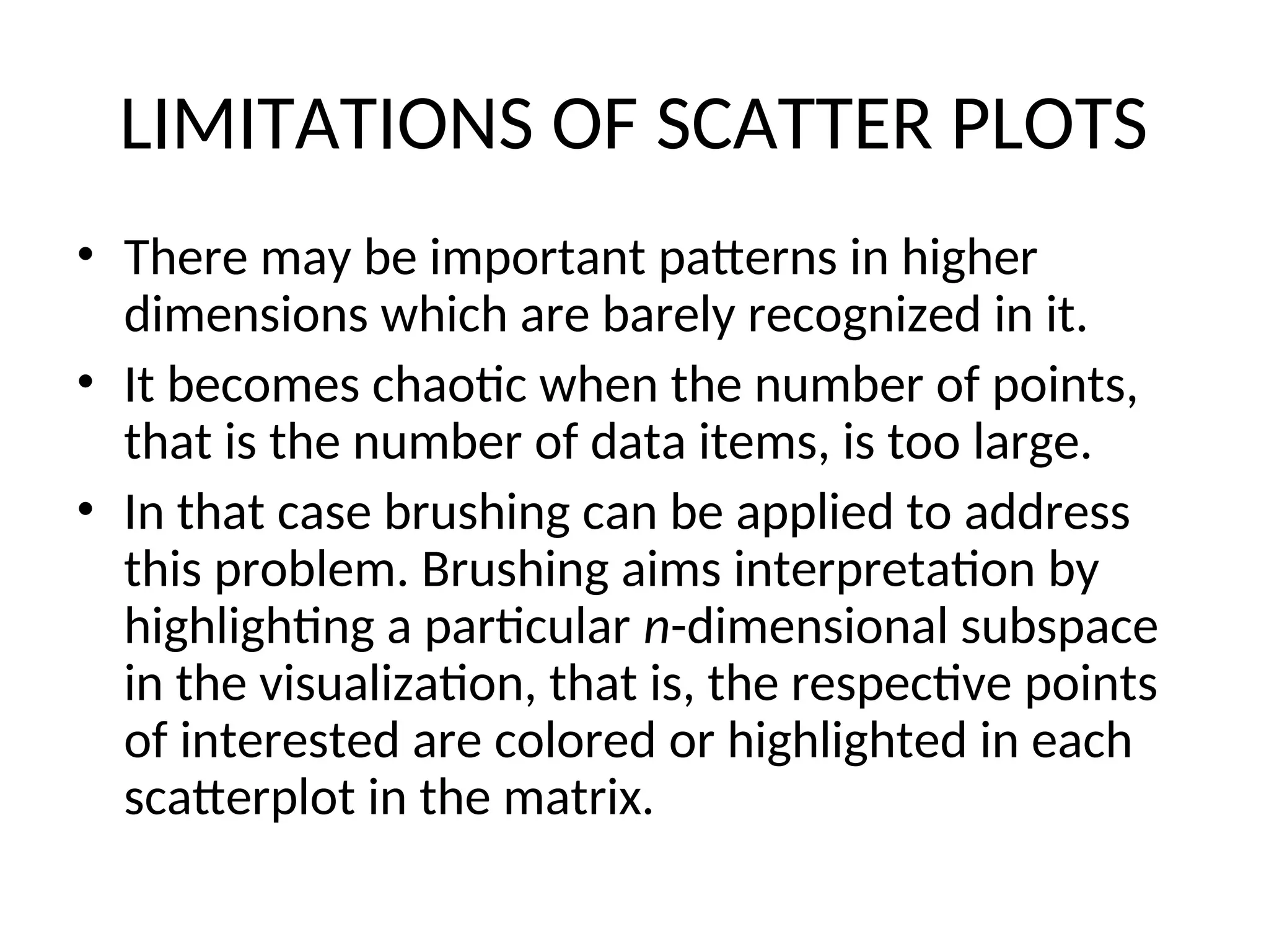 LIMITATIONS OF SCATTER PLOTS • There may be important patterns in higher dimensions which are barely recognized in it. • It becomes chaotic when the number of points, that is the number of data items, is too large. • In that case brushing can be applied to address this problem. Brushing aims interpretation by highlighting a particular n-dimensional subspace in the visualization, that is, the respective points of interested are colored or highlighted in each scatterplot in the matrix. 