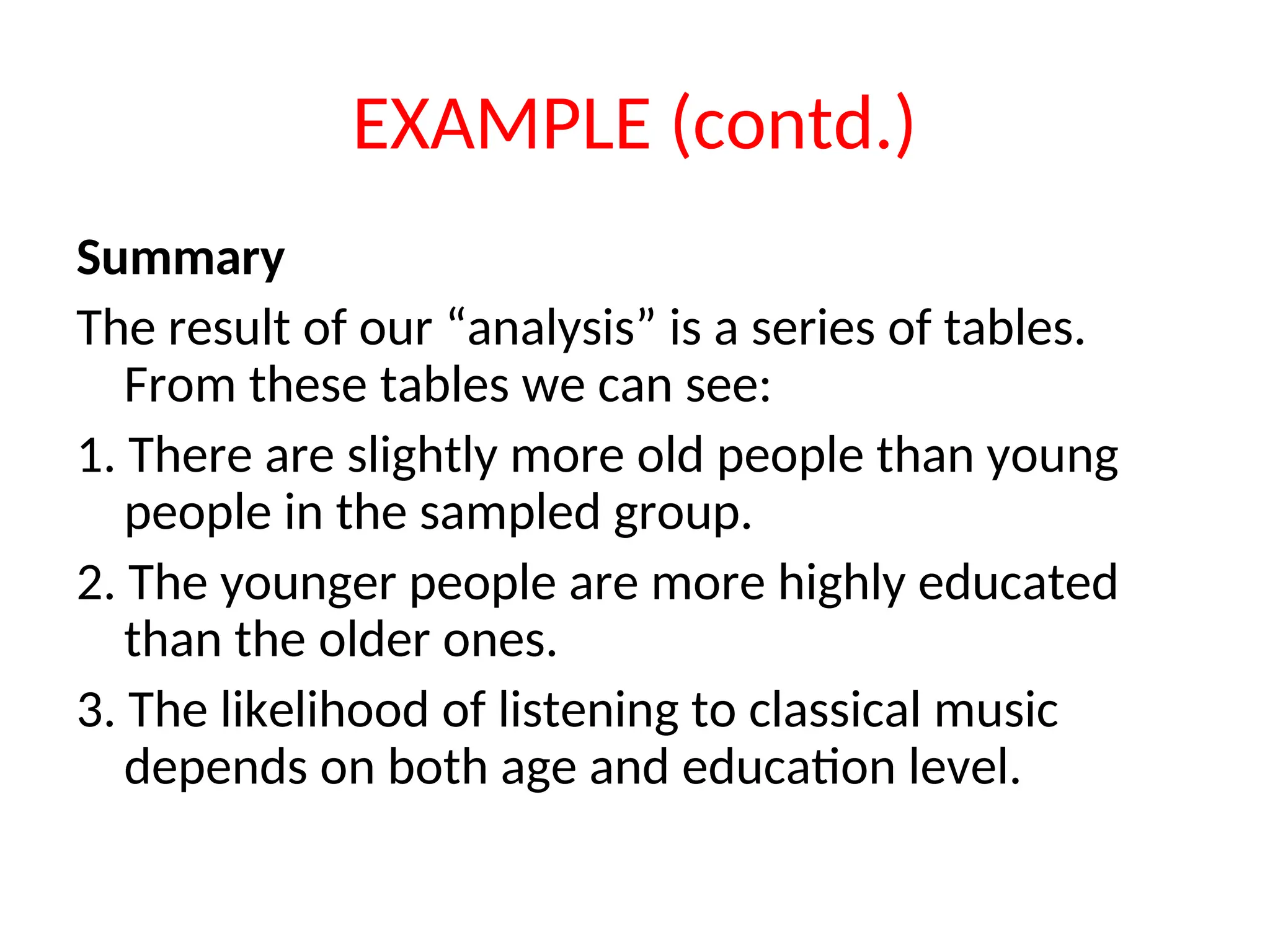EXAMPLE (contd.) Summary The result of our “analysis” is a series of tables. From these tables we can see: 1. There are slightly more old people than young people in the sampled group. 2. The younger people are more highly educated than the older ones. 3. The likelihood of listening to classical music depends on both age and education level. 