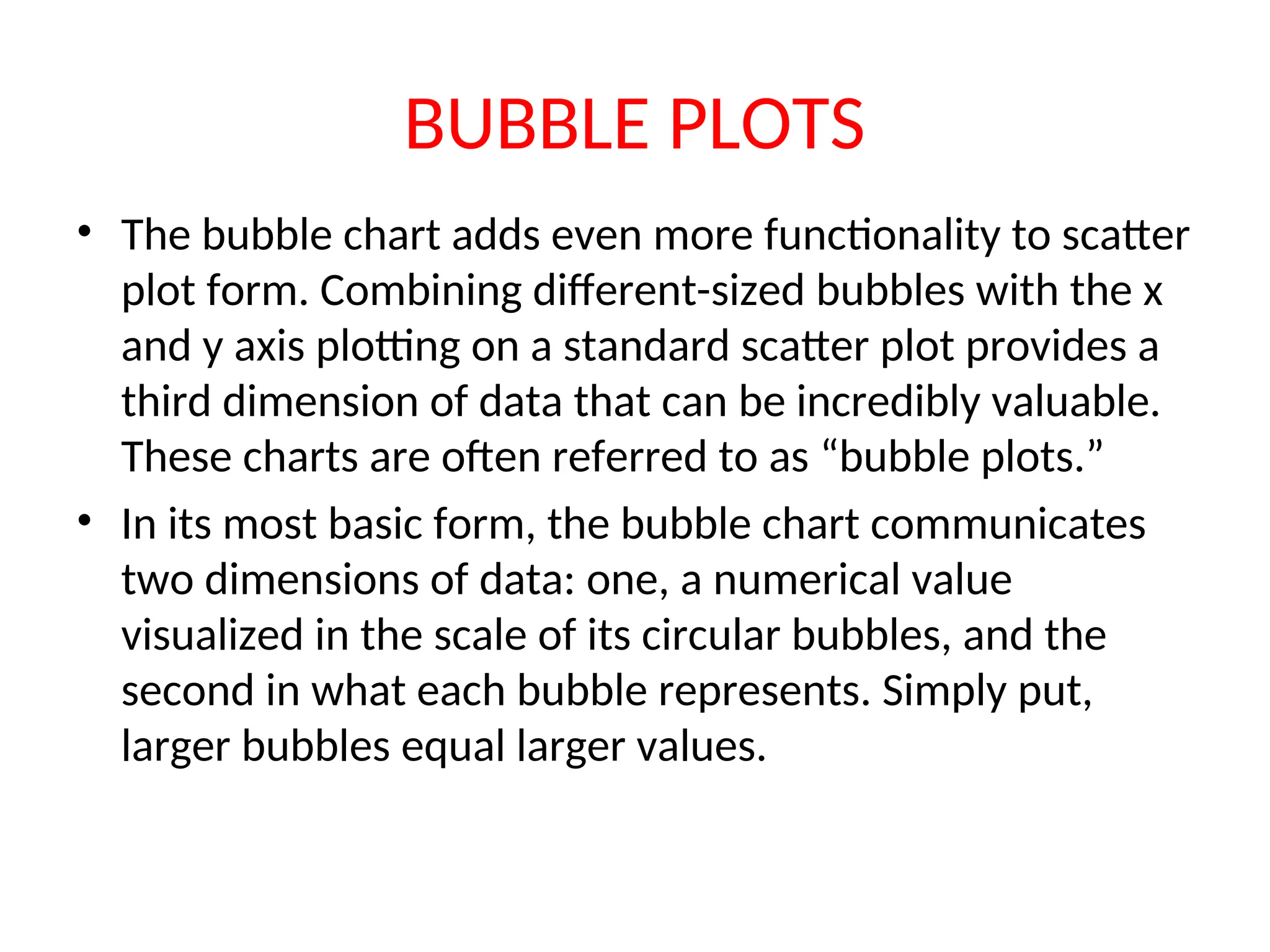BUBBLE PLOTS • The bubble chart adds even more functionality to scatter plot form. Combining different-sized bubbles with the x and y axis plotting on a standard scatter plot provides a third dimension of data that can be incredibly valuable. These charts are often referred to as “bubble plots.” • In its most basic form, the bubble chart communicates two dimensions of data: one, a numerical value visualized in the scale of its circular bubbles, and the second in what each bubble represents. Simply put, larger bubbles equal larger values. 