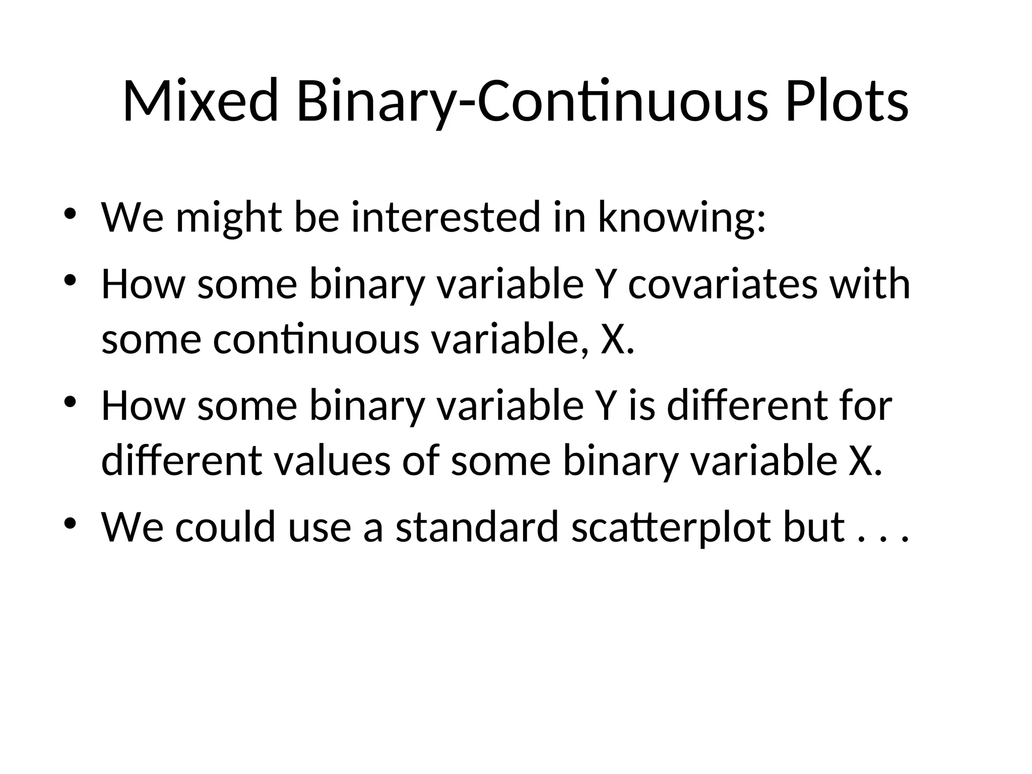 Mixed Binary-Continuous Plots • We might be interested in knowing: • How some binary variable Y covariates with some continuous variable, X. • How some binary variable Y is different for different values of some binary variable X. • We could use a standard scatterplot but . . . 