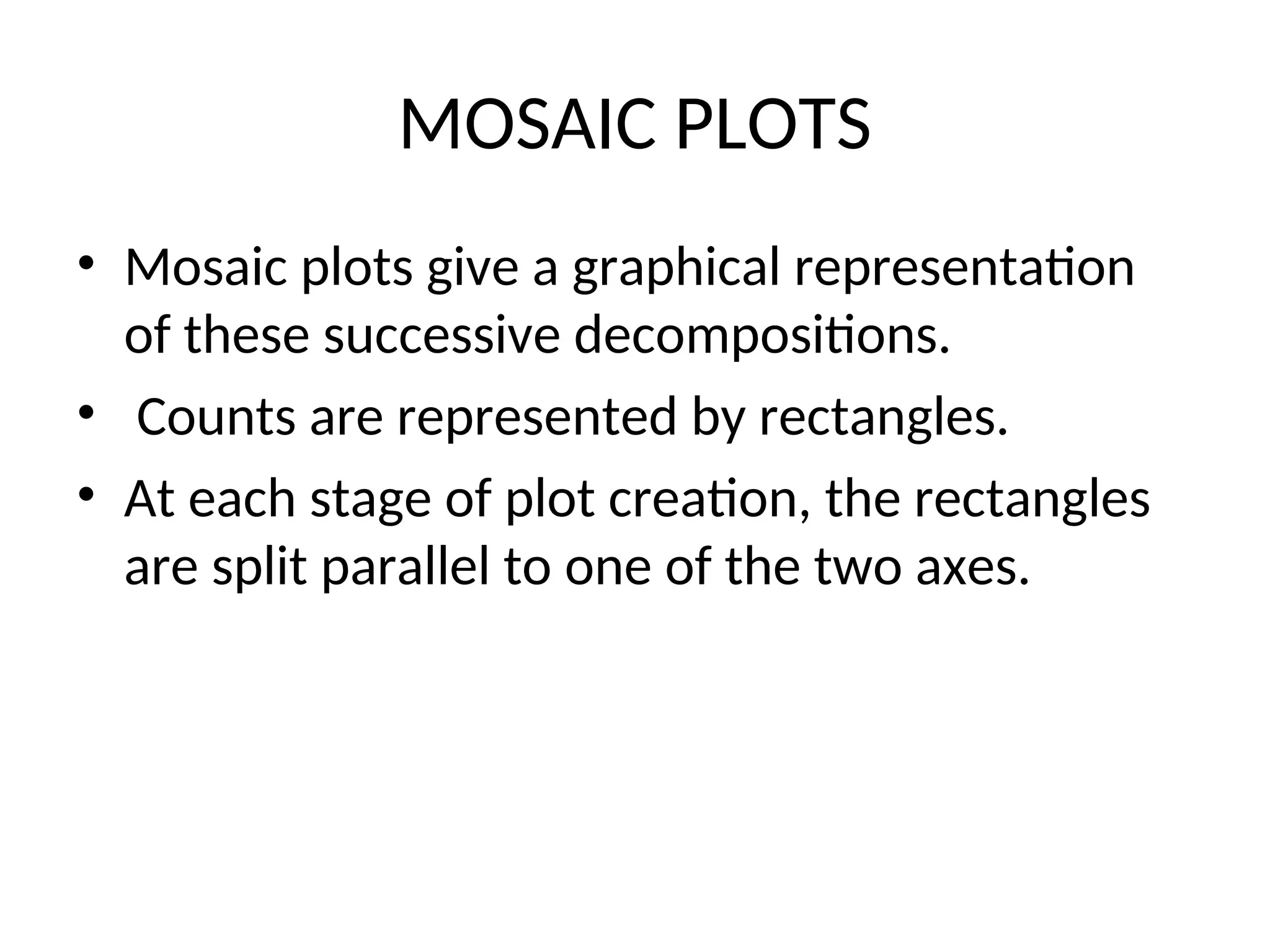 MOSAIC PLOTS • Mosaic plots give a graphical representation of these successive decompositions. • Counts are represented by rectangles. • At each stage of plot creation, the rectangles are split parallel to one of the two axes. 
