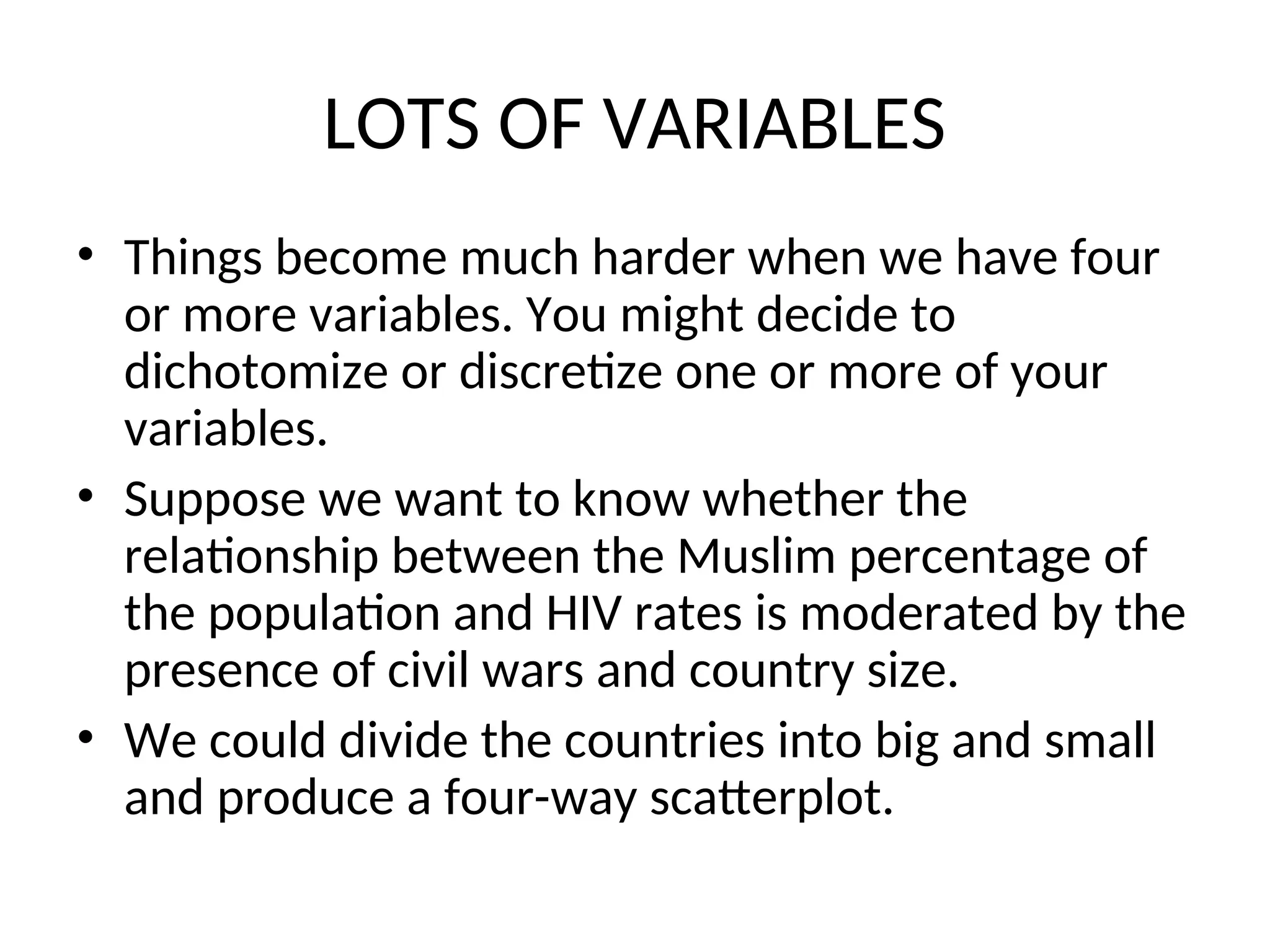 LOTS OF VARIABLES • Things become much harder when we have four or more variables. You might decide to dichotomize or discretize one or more of your variables. • Suppose we want to know whether the relationship between the Muslim percentage of the population and HIV rates is moderated by the presence of civil wars and country size. • We could divide the countries into big and small and produce a four-way scatterplot. 