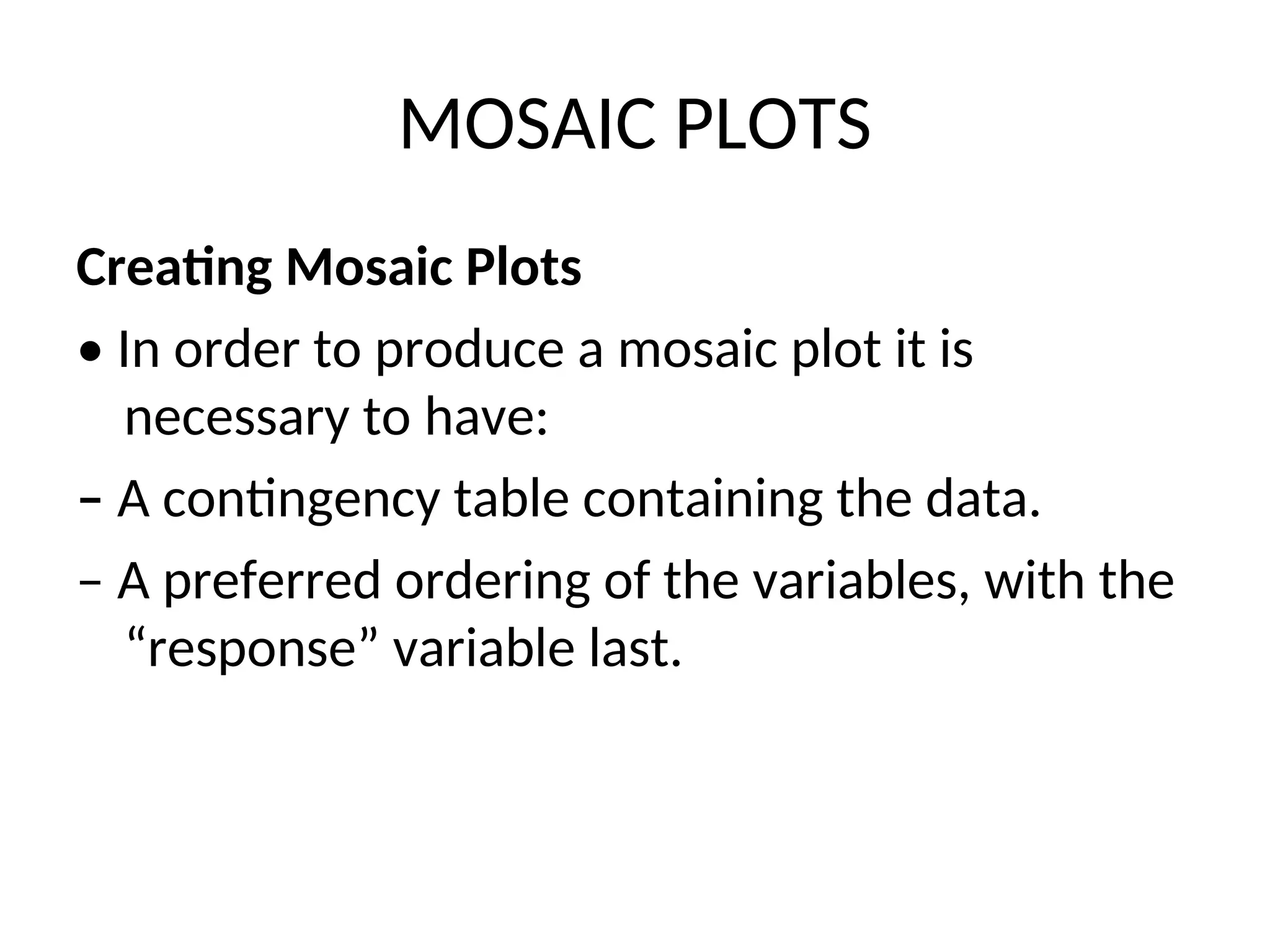 MOSAIC PLOTS Creating Mosaic Plots • In order to produce a mosaic plot it is necessary to have: – A contingency table containing the data. – A preferred ordering of the variables, with the “response” variable last. 