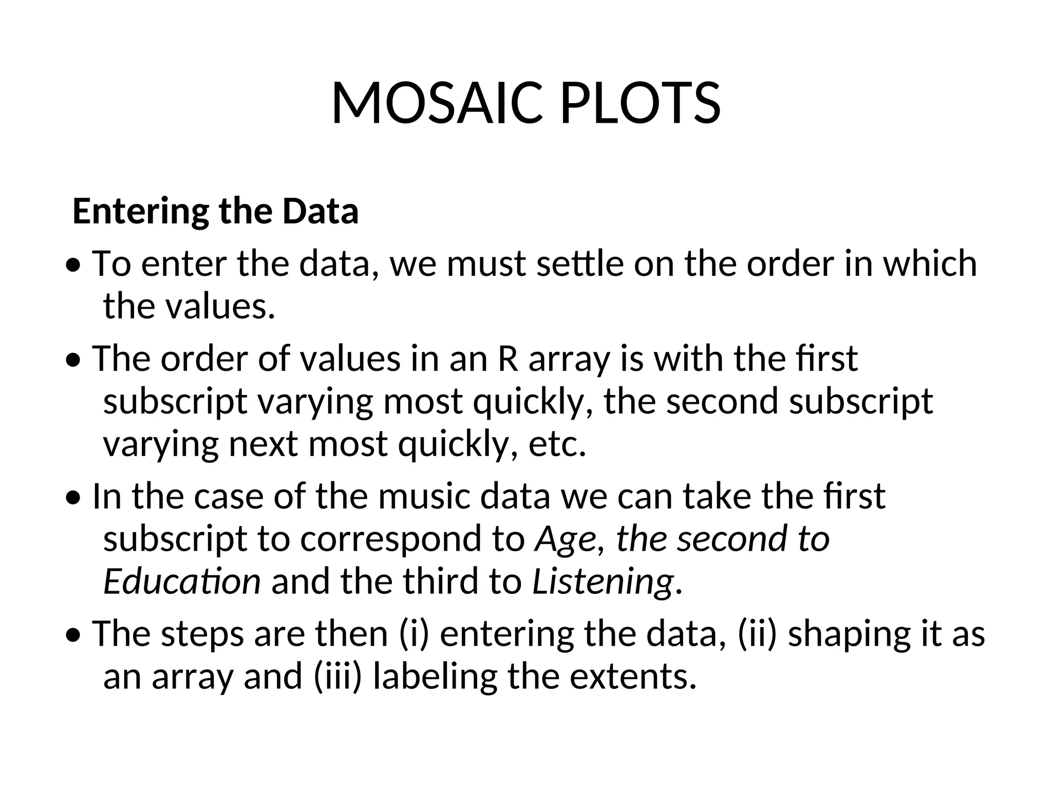 MOSAIC PLOTS Entering the Data • To enter the data, we must settle on the order in which the values. • The order of values in an R array is with the first subscript varying most quickly, the second subscript varying next most quickly, etc. • In the case of the music data we can take the first subscript to correspond to Age, the second to Education and the third to Listening. • The steps are then (i) entering the data, (ii) shaping it as an array and (iii) labeling the extents. 