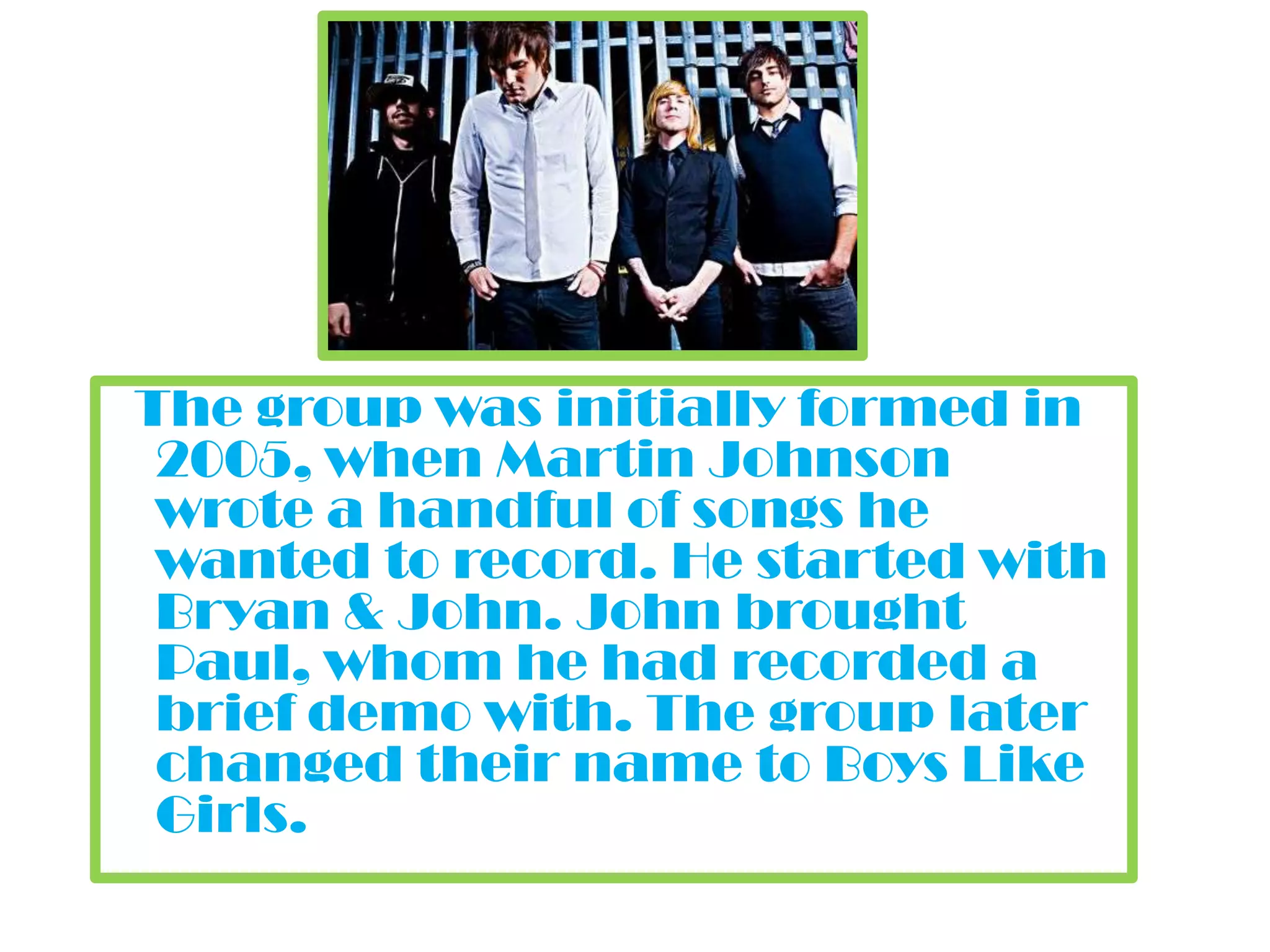 The group was initially formed in 2005, when Martin Johnson wrote a handful of songs he wanted to record. He started with Bryan & John. John brought Paul, whom he had recorded a brief demo with. The group later changed their name to Boys Like Girls.