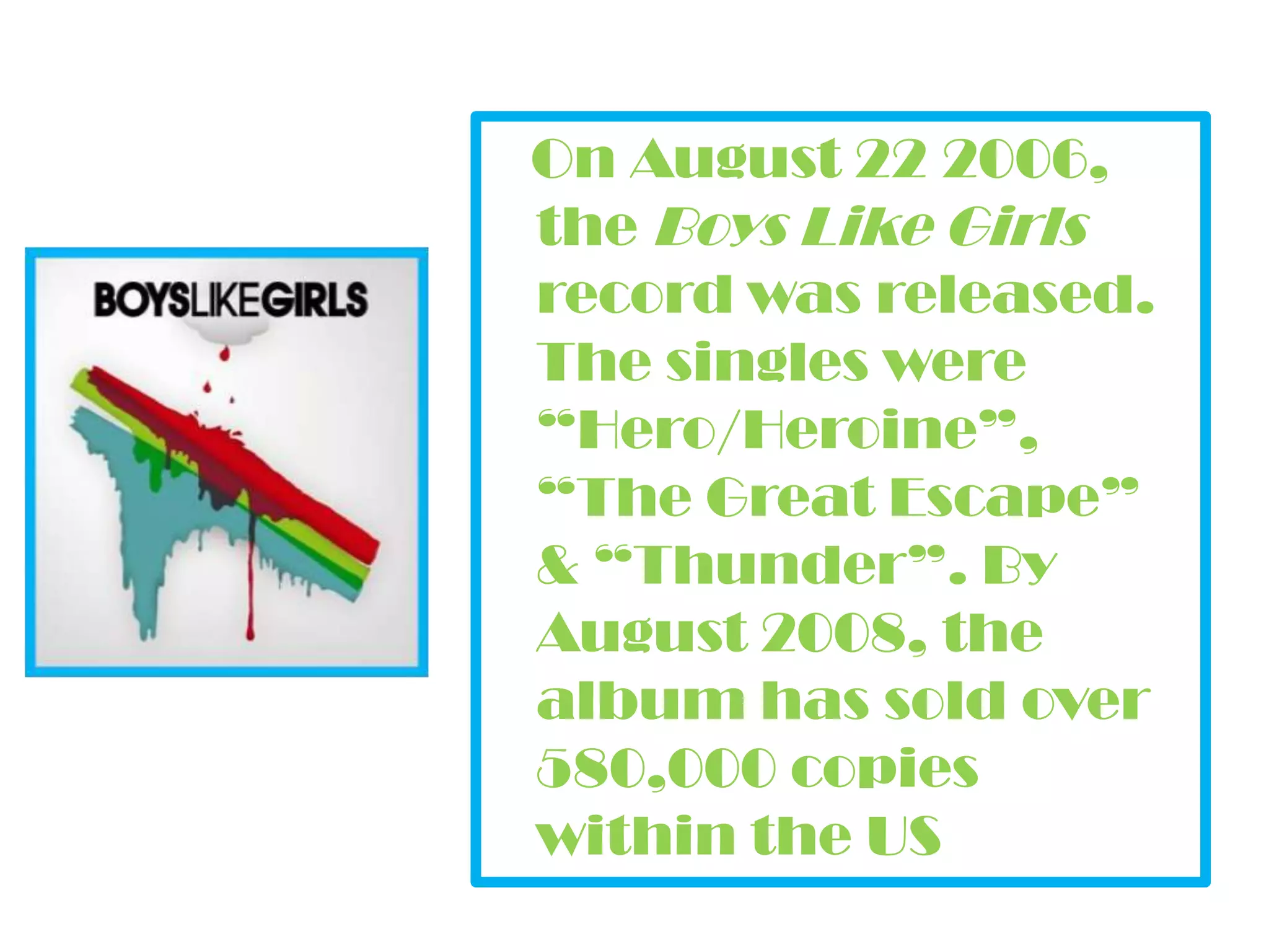 On August 22 2006, the Boys Like Girls record was released. The singles were “Hero/Heroine”, “The Great Escape” & “Thunder”. By August 2008, the album has sold over 580,000 copies within the US