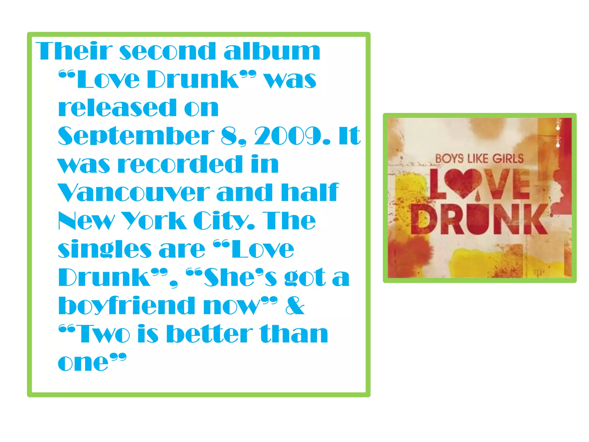 Their second album “Love Drunk” was released on September 8, 2009. It was recorded in Vancouver and half New York City. The singles are “Love Drunk”, “She’s got a boyfriend now” & “Two is better than one”