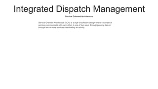 Integrated Dispatch Management
Service Oriented Architecture
Service-Oriented Architecture (SOA) is a style of software design where a number of
services communicate with each other, in one of two ways: through passing data or
through two or more services coordinating an activity.
 