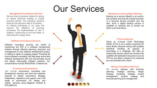 Our Services Banking-as-a-service/Open Banking
Banking as a service (BaaS) is an end-to-
end process ensuring the overall execution
of a financial service provided over the
web. Such a digital banking service is
available on demand and is carried out
within a set time-frame.
CTO-as-a-Service
Hiring an in-house Chief Technology
Officer (CTO) is not a viable investment for
every Banks because having well qualified
individual handling all aspects of
technology is a challenge. We offer an
outsourcing service where we provide fully
qualified and dedicated resources to act as
CTO for your Bank. Instead of an individual
you are provided with a team.
Startup Consultancy Services
We provide startups with business
planning, strategic planning, design
strategy, marketing strategy, project
management, product strategy and
financial planning and management.
Software Consultancy Services
Software consulting services are aimed at
maximizing the ROI of a software development
initiative through effective planning, execution and
management of new software development project,
or setting to rights an ongoing project. Providing all-
round software consulting. We help keep end-to-end
software development fast and economically sound
and deliver high-quality software solutions. Our
concentrations include RPA/UIPath, Chatbots etc.
E-commerce Development
We provide ecommerce consulting and
development services and have the expertise
required to deliver ecommerce strategy,
integrations, migrations and support, and a full
range of ecommerce UX design and
coding services using Magento, Android &
IOS platforms.
Management Consultancy Services
We are hired by decision makers for advice
on setting technical strategy to enable
business growth. The proposed solutions
features the execution side of consulting
by utilizing technology to cut costs and
improve the efficiency of business
processes, the implementation of new IT
systems, outsourcing of non-core tasks, or
optimizing the supply chain.
 