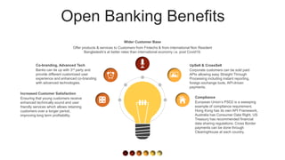 Open Banking Benefits
Corporate customers can be sold paid
APIs allowing easy Straight Through
Processing including instant reporting,
foreign exchange tools, API-driven
payments.
UpSell & CrossSell
European Union’s PSD2 is a sweeping
example of compliance requirement,
Hong Kong has its own API Framework,
Australia has Consumer Data Right, US
Treasury has recommended financial
data sharing regulations. Cross Border
payments can be done through
ClearingHouse at each country.
Compliance
Offer products & services to Customers from Fintechs & from international Non Resident
Bangladeshi’s at better rates than international economy i.e. post Covid19.
Wider Customer Base
Banks can tie up with 3rd party and
provide different customized user
experience and enhanced co-branding
with advanced technologies.
Co-branding, Advanced Tech
Ensuring that young customers receive
enhanced technically sound and user
friendly services which allows retaining
customers over a longer period,
improving long term profitability.
Increased Customer Satisfaction
 