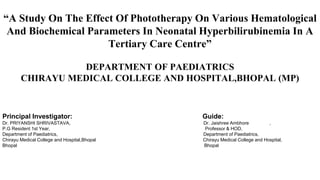 “A Study On The Effect Of Phototherapy On Various Hematological
And Biochemical Parameters In Neonatal Hyperbilirubinemia In A
Tertiary Care Centre”
DEPARTMENT OF PAEDIATRICS
CHIRAYU MEDICAL COLLEGE AND HOSPITAL,BHOPAL (MP)
Principal Investigator: Guide:
Dr. PRIYANSHI SHRIVASTAVA, Dr. Jaishree Ambhore ,
P.G Resident 1st Year, Professor & HOD,
Department of Paediatrics, Department of Paediatrics,
Chirayu Medical College and Hospital,Bhopal Chirayu Medical College and Hospital,
Bhopal Bhopal
 