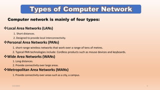 ❖Local Area Networks (LANs)
1. Short distances.
2. Designed to provide local interconnectivity.
❖Personal Area Networks (PANs)
1. short-range wireless networks that work over a range of tens of metres.
2. Typical PAN technologies include: Cordless products such as mouse devices and keyboards.
❖Wide Area Networks (WANs)
1. Long distances.
2. Provide connectivity over large areas.
❖Metropolitan Area Networks (MANs)
1. Provide connectivity over areas such as a city, a campus.
Computer network is mainly of four types:
3/2/2023 5
 