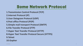 Some Network Protocol
1.Transmission Control Protocol (TCP)
2.Internet Protocol (IP)
3.User Datagram Protocol (UDP)
4.Post office Protocol (POP)
5.Simple mail transport Protocol (SMTP)
6.File Transfer Protocol (FTP)
7.Hyper Text Transfer Protocol (HTTP)
8.Hyper Text Transfer Protocol Secure (HTTPS)
9.Telnet
10.Gopher
3/2/2023 9
 