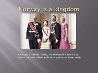 Our king`s name is Harald, and the queen is Sonja. The
crown prince is Håkon and crown princess is Mette Marit.
 