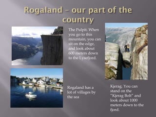 The Pulpit. When
you go to this
mountain, you can
sit on the edge,
and look about
600 meters down
to the Lysefjord.
Rogaland has a
lot of villages by
the sea
Kjerag. You can
stand on the
”Kjerag Bolt” and
look about 1000
meters down to the
fjord.
 