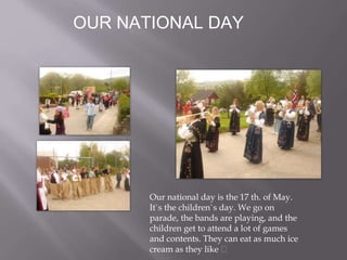 OUR NATIONAL DAY
Our national day is the 17 th. of May.
It`s the children`s day. We go on
parade, the bands are playing, and the
children get to attend a lot of games
and contents. They can eat as much ice
cream as they like
 