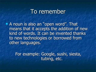 To remember A noun is also an “open word”. That means that it accepts the addition of new kind of words. It can be invented thanks to new technologies or borrowed from other languages. For example: Google, sushi, siesta,    tubing, etc.   