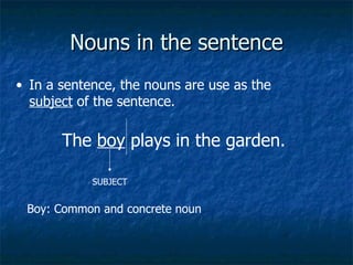 Nouns in the sentence In a sentence, the nouns are use as the  subject  of the sentence. The  boy  plays in the garden. SUBJECT Boy: Common and concrete noun 