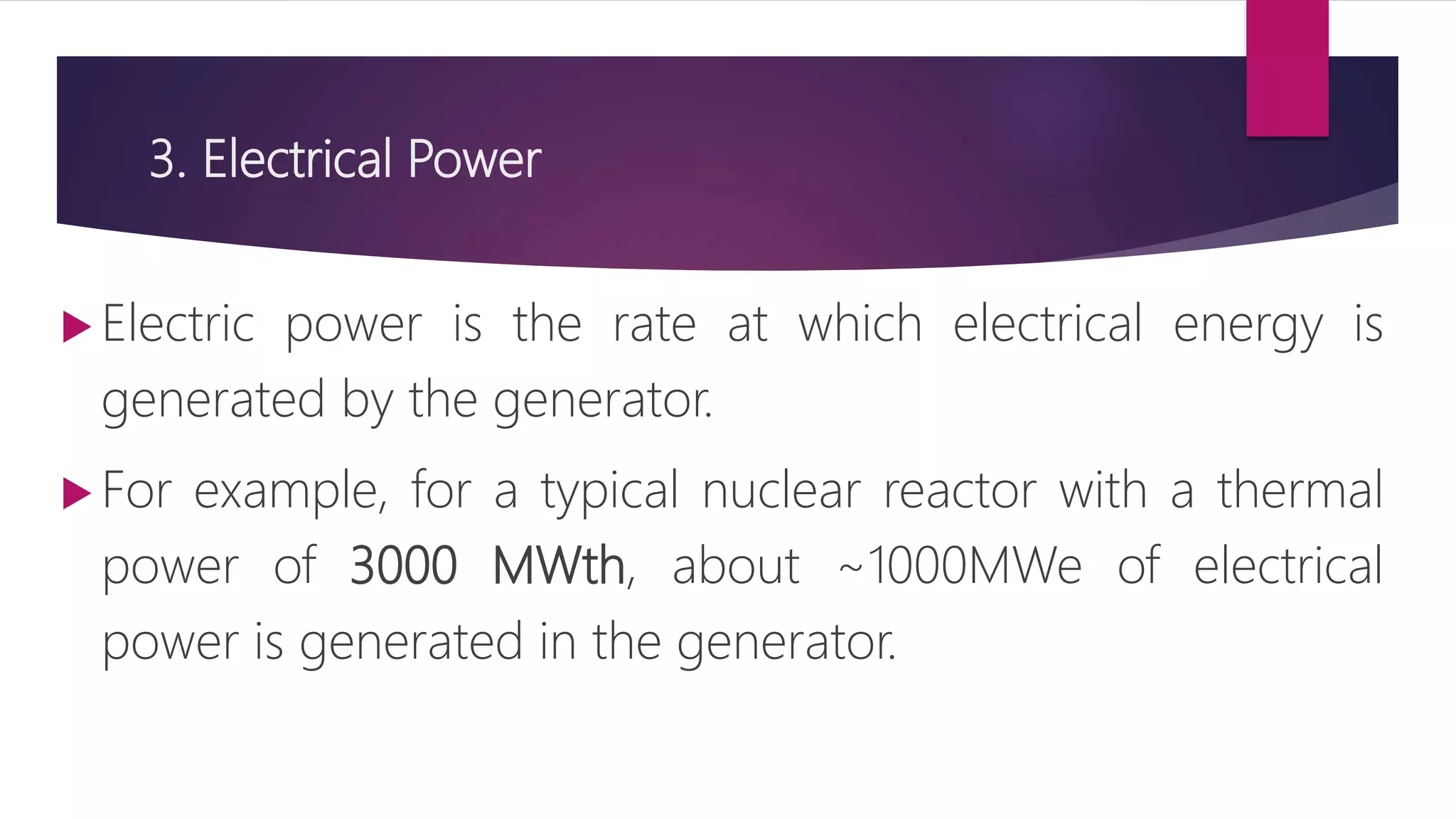 3. Electrical Power
 Electric power is the rate at which electrical energy is
generated by the generator.
 For example, for a typical nuclear reactor with a thermal
power of 3000 MWth, about ~1000MWe of electrical
power is generated in the generator.
 