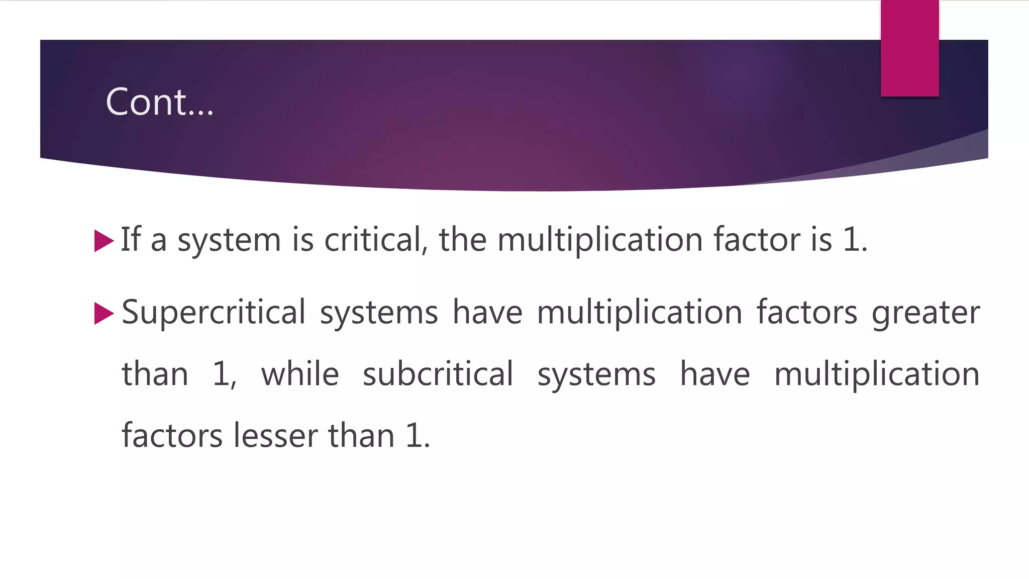 Cont…
 If a system is critical, the multiplication factor is 1.
 Supercritical systems have multiplication factors greater
than 1, while subcritical systems have multiplication
factors lesser than 1.
 