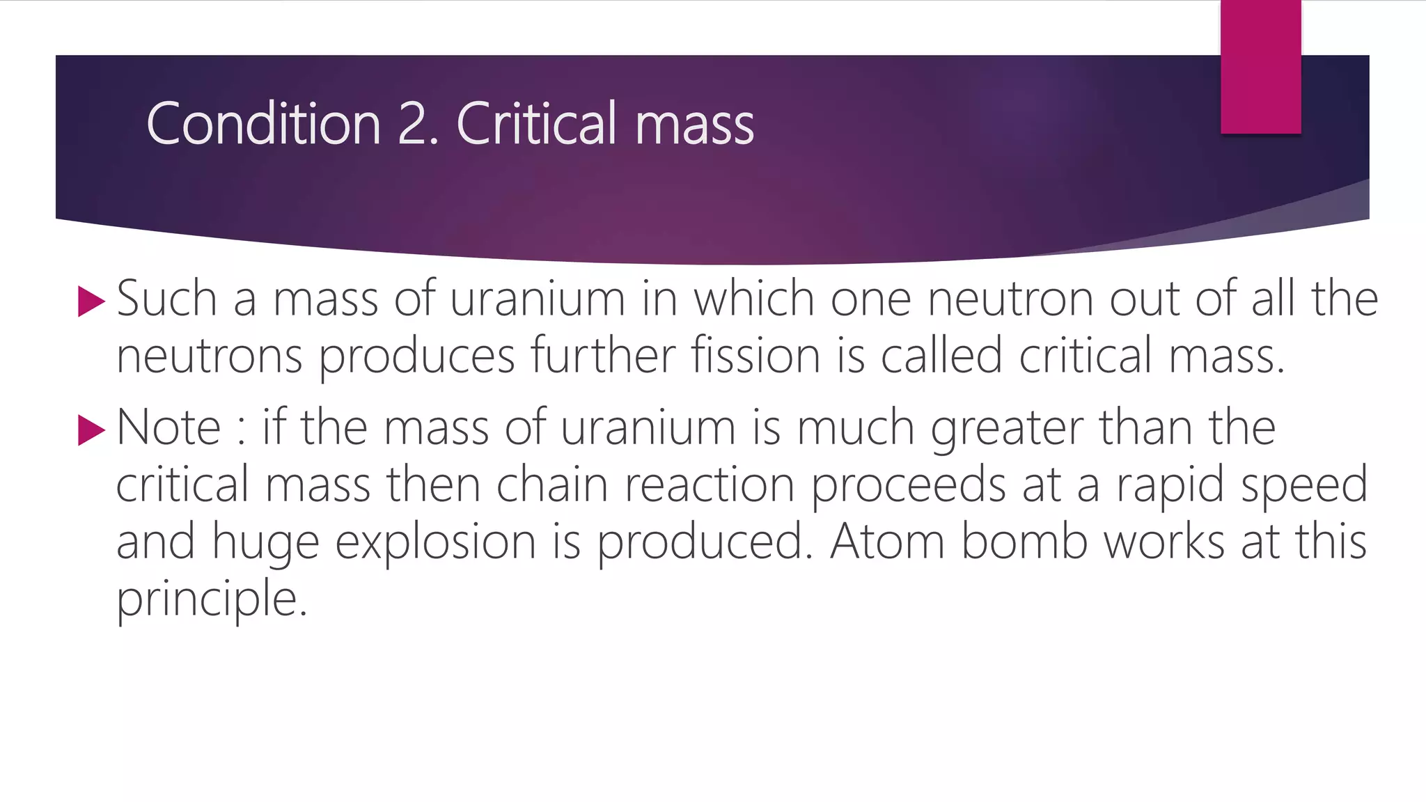 Condition 2. Critical mass
 Such a mass of uranium in which one neutron out of all the
neutrons produces further fission is called critical mass.
 Note : if the mass of uranium is much greater than the
critical mass then chain reaction proceeds at a rapid speed
and huge explosion is produced. Atom bomb works at this
principle.
 