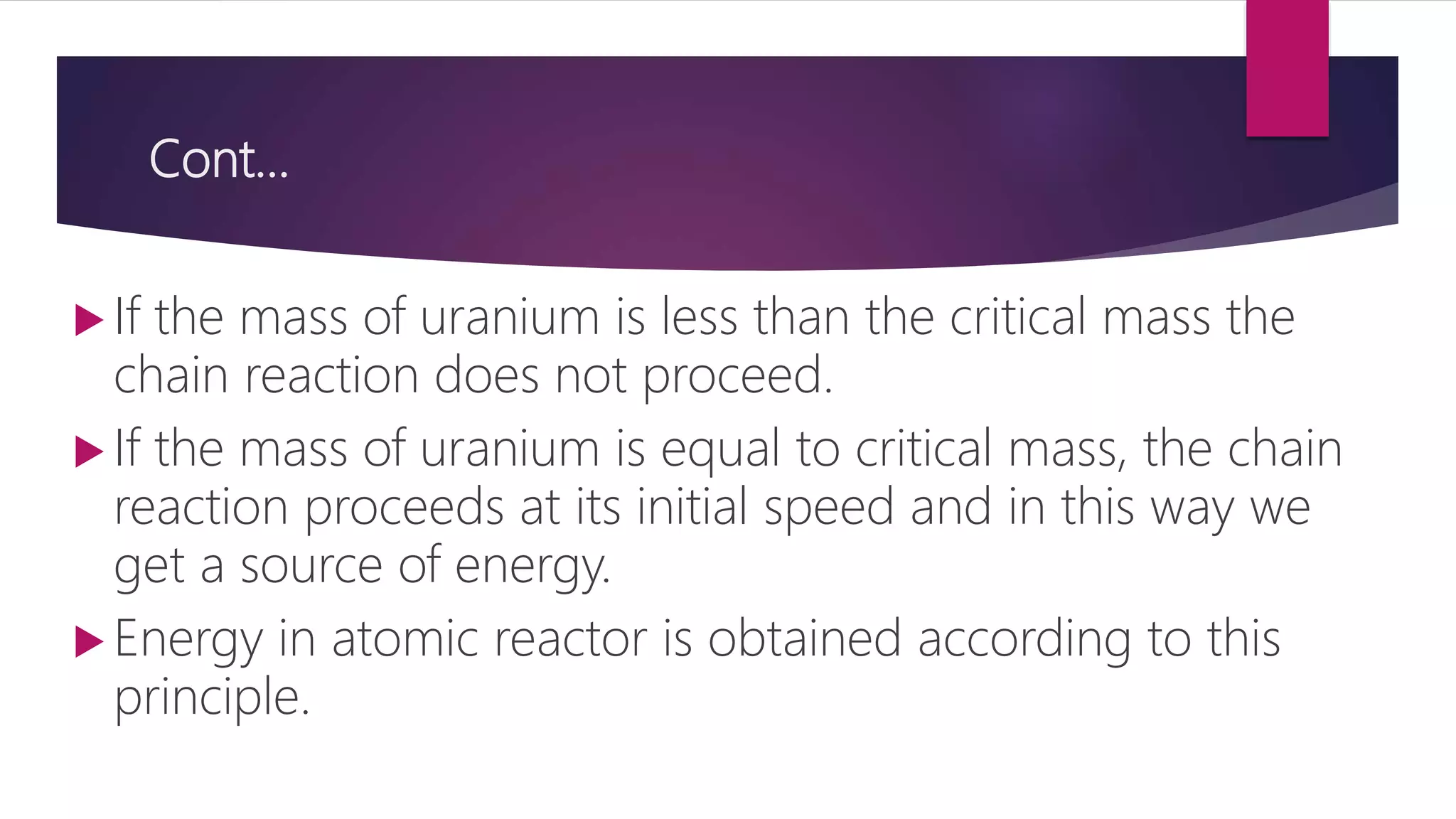 Cont…
 If the mass of uranium is less than the critical mass the
chain reaction does not proceed.
 If the mass of uranium is equal to critical mass, the chain
reaction proceeds at its initial speed and in this way we
get a source of energy.
 Energy in atomic reactor is obtained according to this
principle.
 