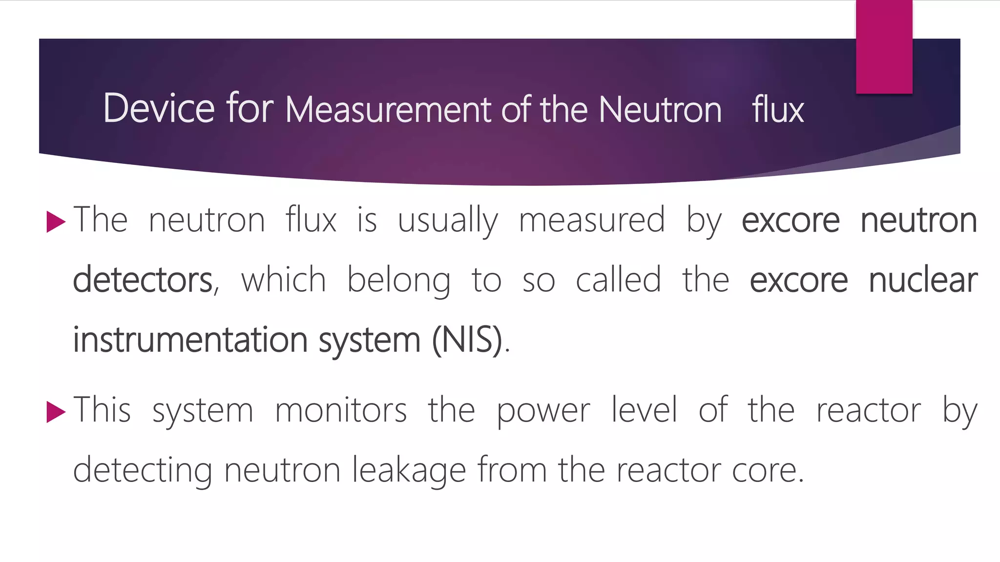 Device for Measurement of the Neutron flux
 The neutron flux is usually measured by excore neutron
detectors, which belong to so called the excore nuclear
instrumentation system (NIS).
 This system monitors the power level of the reactor by
detecting neutron leakage from the reactor core.
 