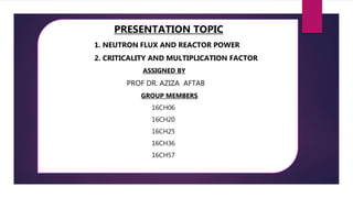 PRESENTATION TOPIC
1. NEUTRON FLUX AND REACTOR POWER
2. CRITICALITY AND MULTIPLICATION FACTOR
ASSIGNED BY
PROF DR. AZIZA AFTAB
GROUP MEMBERS
16CH06
16CH20
16CH25
16CH36
16CH57
 
