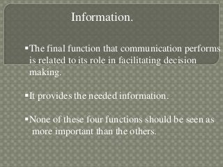 Information.
The final function that communication performs
is related to its role in facilitating decision
making.
It provides the needed information.
None of these four functions should be seen as
more important than the others.
