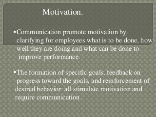 Motivation.
Communication promote motivation by
clarifying for employees what is to be done, how
well they are doing and what can be done to
improve performance.
The formation of specific goals, feedback on
progress toward the goals, and reinforcement of
desired behavior all stimulate motivation and
require communication.