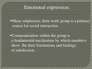 Emotional expression.
Many employees, their work group is a primary
source for social interaction.
Communication within the group is
a fundamental mechanism by which members
show the their frustrations and feelings
of satisfaction.