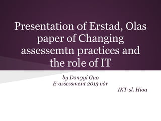 Presentation of Erstad, Olas
    paper of Changing
 assessemtn practices and
       the role of IT
           by Dongyi Guo
        E-assessment 2013 vår
                                IKT-sl. Hioa
 