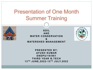 SOIL
AND
WATER CONSERVATION
&
WATERSHED MANAGEMENT
PRESENTED BY:
AYUSH KUMAR
ENDPU/19/961
THIRD YEAR B.TECH
13TH JUNE,2022-12TH JULY,2022
Presentation of One Month
Summer Training
 