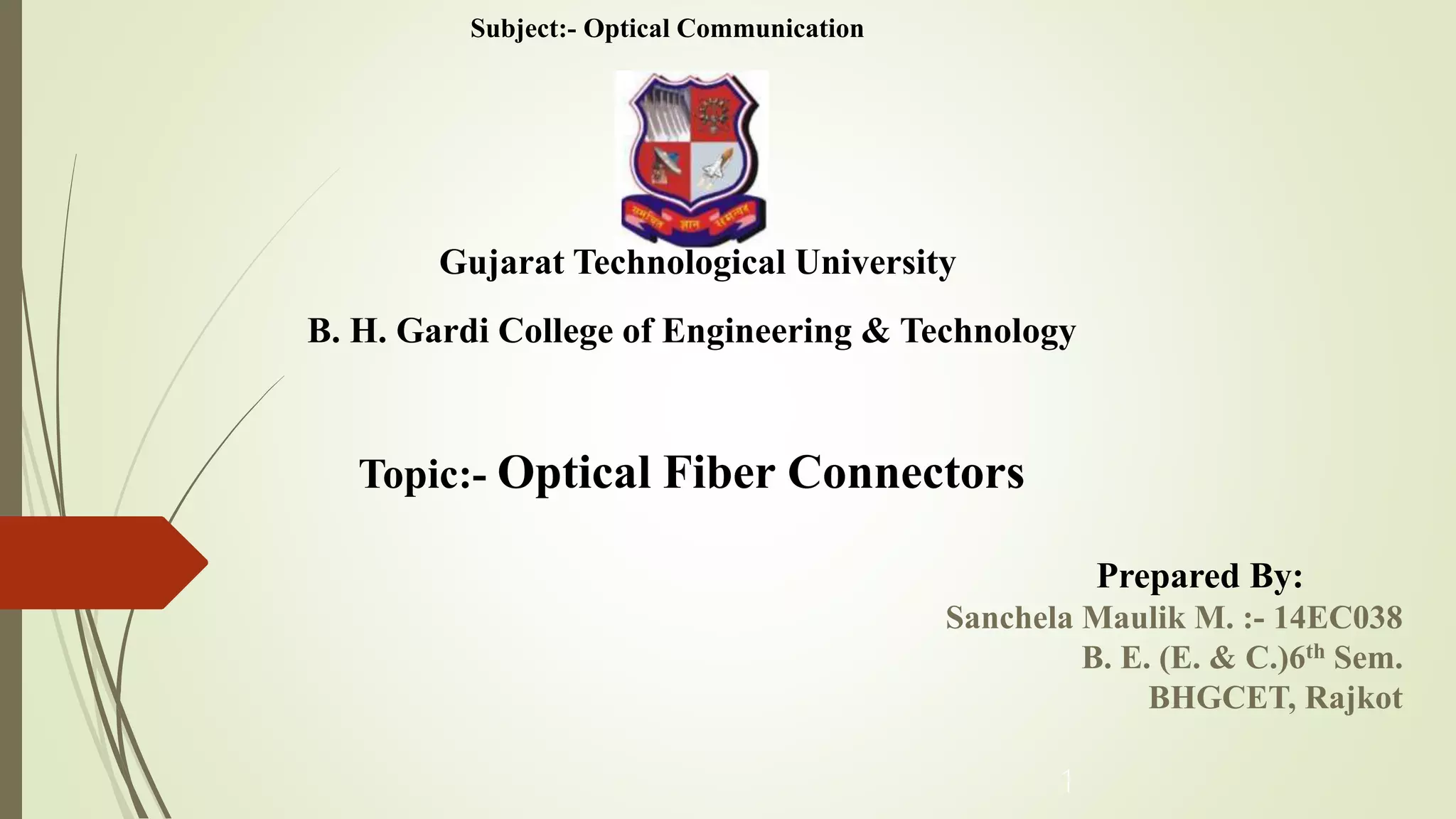 Topic:- Optical Fiber Connectors
Gujarat Technological University
Prepared By:
Sanchela Maulik M. :- 14EC038
B. E. (E. & C.)6th Sem.
BHGCET, Rajkot
1
B. H. Gardi College of Engineering & Technology
Subject:- Optical Communication
 