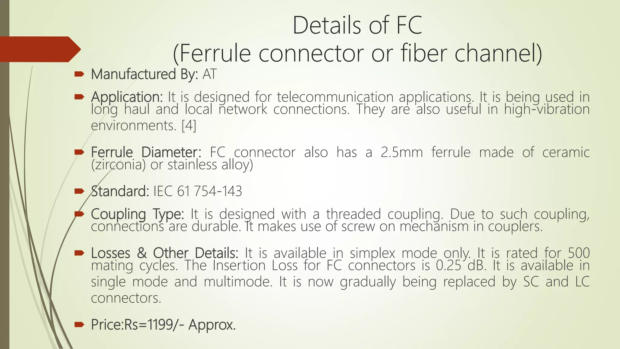  Manufactured By: AT
 Application: It is designed for telecommunication applications. It is being used in
long haul and local network connections. They are also useful in high-vibration
environments. [4]
 Ferrule Diameter: FC connector also has a 2.5mm ferrule made of ceramic
(zirconia) or stainless alloy)
 Standard: IEC 61 754-143
 Coupling Type: It is designed with a threaded coupling. Due to such coupling,
connections are durable. It makes use of screw on mechanism in couplers.
 Losses & Other Details: It is available in simplex mode only. It is rated for 500
mating cycles. The Insertion Loss for FC connectors is 0.25 dB. It is available in
single mode and multimode. It is now gradually being replaced by SC and LC
connectors.
 Price:Rs=1199/- Approx.
Details of FC
(Ferrule connector or fiber channel)
 