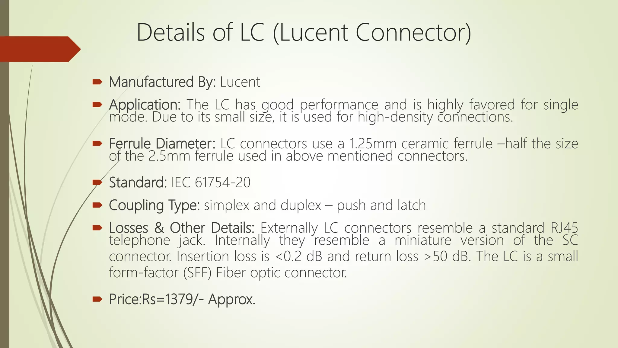  Manufactured By: Lucent
 Application: The LC has good performance and is highly favored for single
mode. Due to its small size, it is used for high-density connections.
 Ferrule Diameter: LC connectors use a 1.25mm ceramic ferrule –half the size
of the 2.5mm ferrule used in above mentioned connectors.
 Standard: IEC 61754-20
 Coupling Type: simplex and duplex – push and latch
 Losses & Other Details: Externally LC connectors resemble a standard RJ45
telephone jack. Internally they resemble a miniature version of the SC
connector. Insertion loss is <0.2 dB and return loss >50 dB. The LC is a small
form-factor (SFF) Fiber optic connector.
 Price:Rs=1379/- Approx.
Details of LC (Lucent Connector)
 