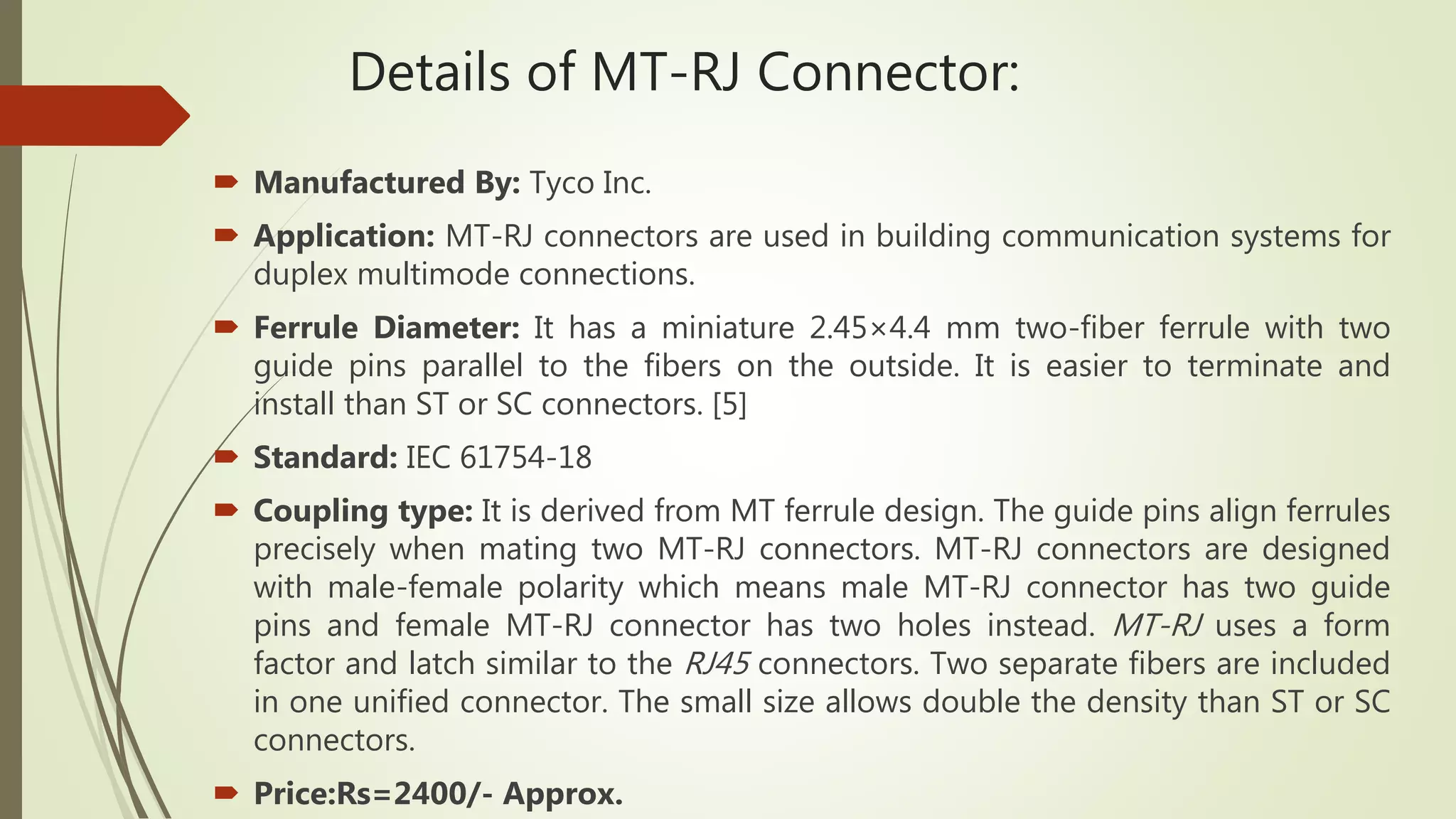 Details of MT-RJ Connector:
 Manufactured By: Tyco Inc.
 Application: MT-RJ connectors are used in building communication systems for
duplex multimode connections.
 Ferrule Diameter: It has a miniature 2.45×4.4 mm two-fiber ferrule with two
guide pins parallel to the fibers on the outside. It is easier to terminate and
install than ST or SC connectors. [5]
 Standard: IEC 61754-18
 Coupling type: It is derived from MT ferrule design. The guide pins align ferrules
precisely when mating two MT-RJ connectors. MT-RJ connectors are designed
with male-female polarity which means male MT-RJ connector has two guide
pins and female MT-RJ connector has two holes instead. MT-RJ uses a form
factor and latch similar to the RJ45 connectors. Two separate fibers are included
in one unified connector. The small size allows double the density than ST or SC
connectors.
 Price:Rs=2400/- Approx.
 