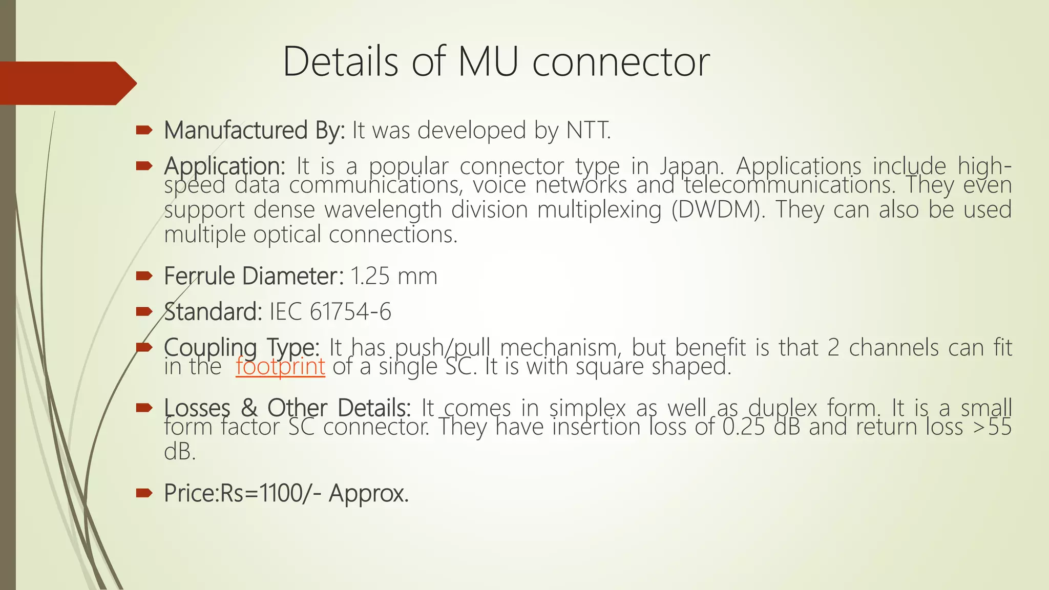  Manufactured By: It was developed by NTT.
 Application: It is a popular connector type in Japan. Applications include high-
speed data communications, voice networks and telecommunications. They even
support dense wavelength division multiplexing (DWDM). They can also be used
multiple optical connections.
 Ferrule Diameter: 1.25 mm
 Standard: IEC 61754-6
 Coupling Type: It has push/pull mechanism, but benefit is that 2 channels can fit
in the footprint of a single SC. It is with square shaped.
 Losses & Other Details: It comes in simplex as well as duplex form. It is a small
form factor SC connector. They have insertion loss of 0.25 dB and return loss >55
dB.
 Price:Rs=1100/- Approx.
Details of MU connector
 