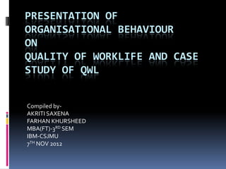 PRESENTATION OF
ORGANISATIONAL BEHAVIOUR
ON
QUALITY OF WORKLIFE AND CASE
STUDY OF QWL


Compiled by-
AKRITI SAXENA
FARHAN KHURSHEED
MBA(FT)-3RD SEM
IBM-CSJMU
7TH NOV 2012
 