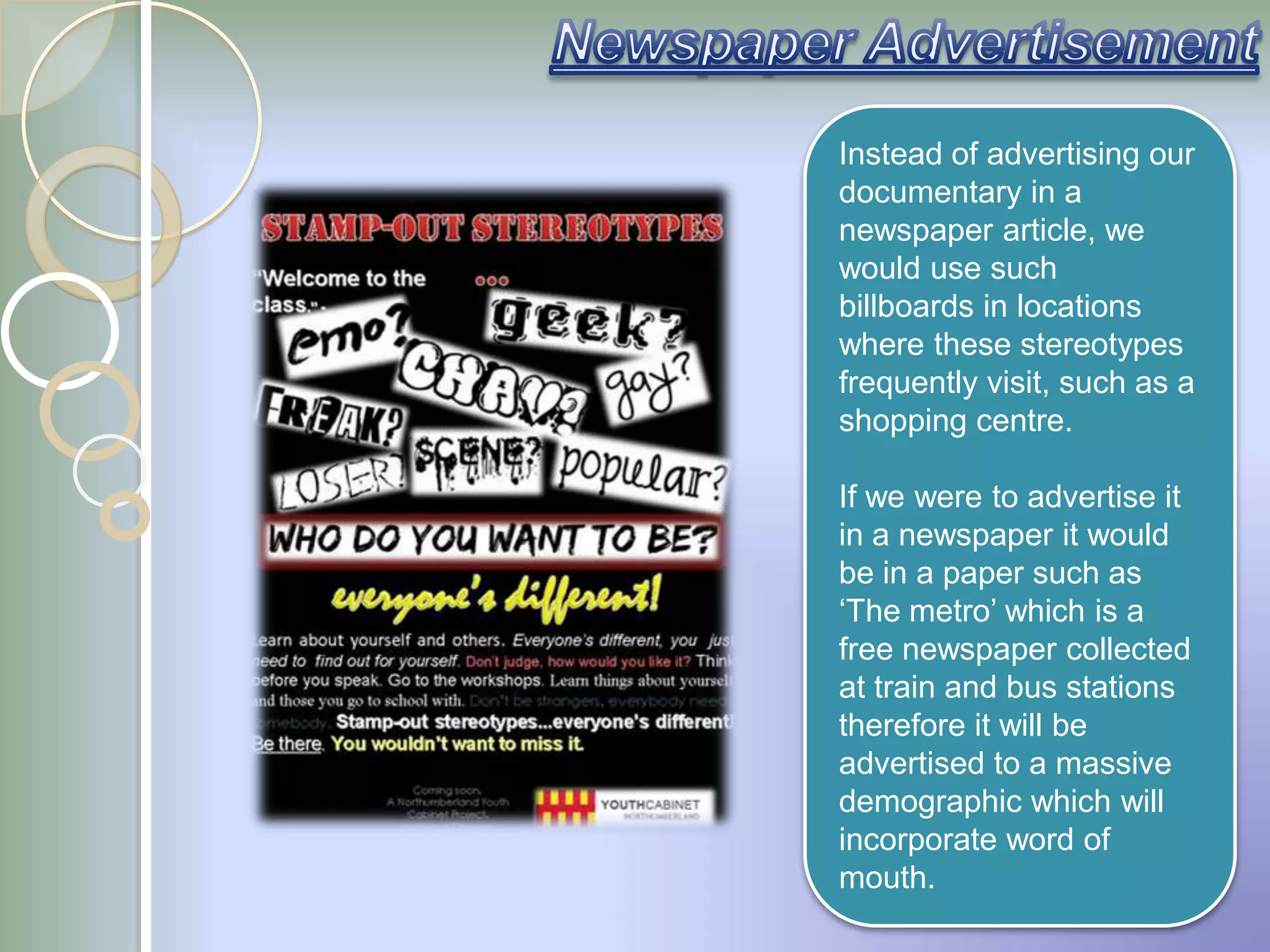 Instead of advertising our
documentary in a
newspaper article, we
would use such
billboards in locations
where these stereotypes
frequently visit, such as a
shopping centre.

If we were to advertise it
in a newspaper it would
be in a paper such as
„The metro‟ which is a
free newspaper collected
at train and bus stations
therefore it will be
advertised to a massive
demographic which will
incorporate word of
mouth.
 