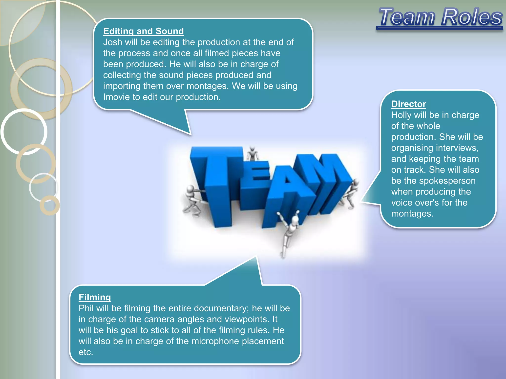 Editing and Sound
      Josh will be editing the production at the end of
      the process and once all filmed pieces have
      been produced. He will also be in charge of
      collecting the sound pieces produced and
      importing them over montages. We will be using
      Imovie to edit our production.
                                                            Director
                                                            Holly will be in charge
                                                            of the whole
                                                            production. She will be
                                                            organising interviews,
                                                            and keeping the team
                                                            on track. She will also
                                                            be the spokesperson
                                                            when producing the
                                                            voice over's for the
                                                            montages.




Filming
Phil will be filming the entire documentary; he will be
in charge of the camera angles and viewpoints. It
will be his goal to stick to all of the filming rules. He
will also be in charge of the microphone placement
etc.
 