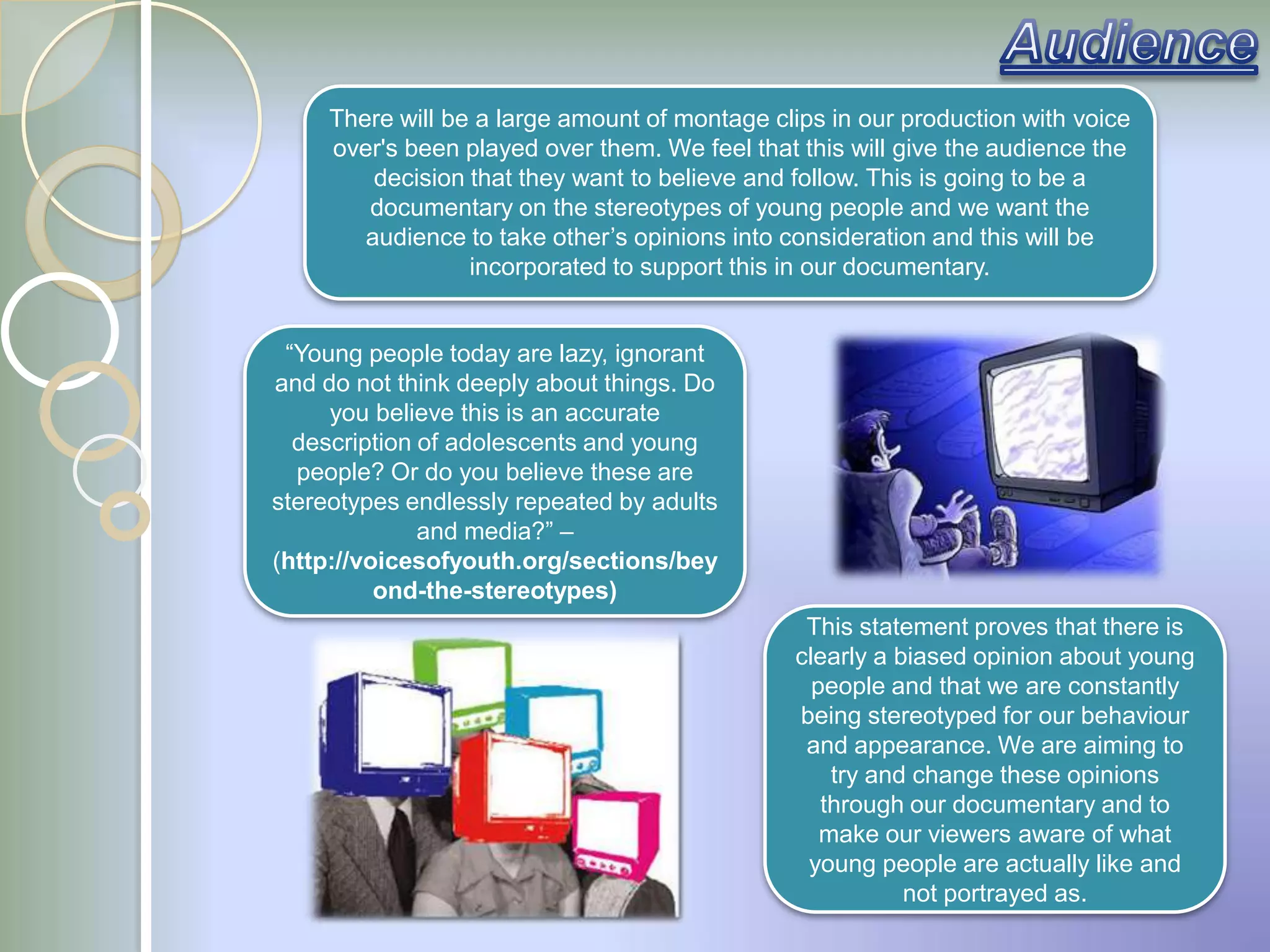 There will be a large amount of montage clips in our production with voice
     over's been played over them. We feel that this will give the audience the
         decision that they want to believe and follow. This is going to be a
        documentary on the stereotypes of young people and we want the
        audience to take other‟s opinions into consideration and this will be
                  incorporated to support this in our documentary.


 “Young people today are lazy, ignorant
and do not think deeply about things. Do
     you believe this is an accurate
  description of adolescents and young
  people? Or do you believe these are
stereotypes endlessly repeated by adults
              and media?” –
(http://voicesofyouth.org/sections/bey
          ond-the-stereotypes)
                                                 This statement proves that there is
                                                clearly a biased opinion about young
                                                  people and that we are constantly
                                                being stereotyped for our behaviour
                                                 and appearance. We are aiming to
                                                    try and change these opinions
                                                   through our documentary and to
                                                   make our viewers aware of what
                                                 young people are actually like and
                                                           not portrayed as.
 