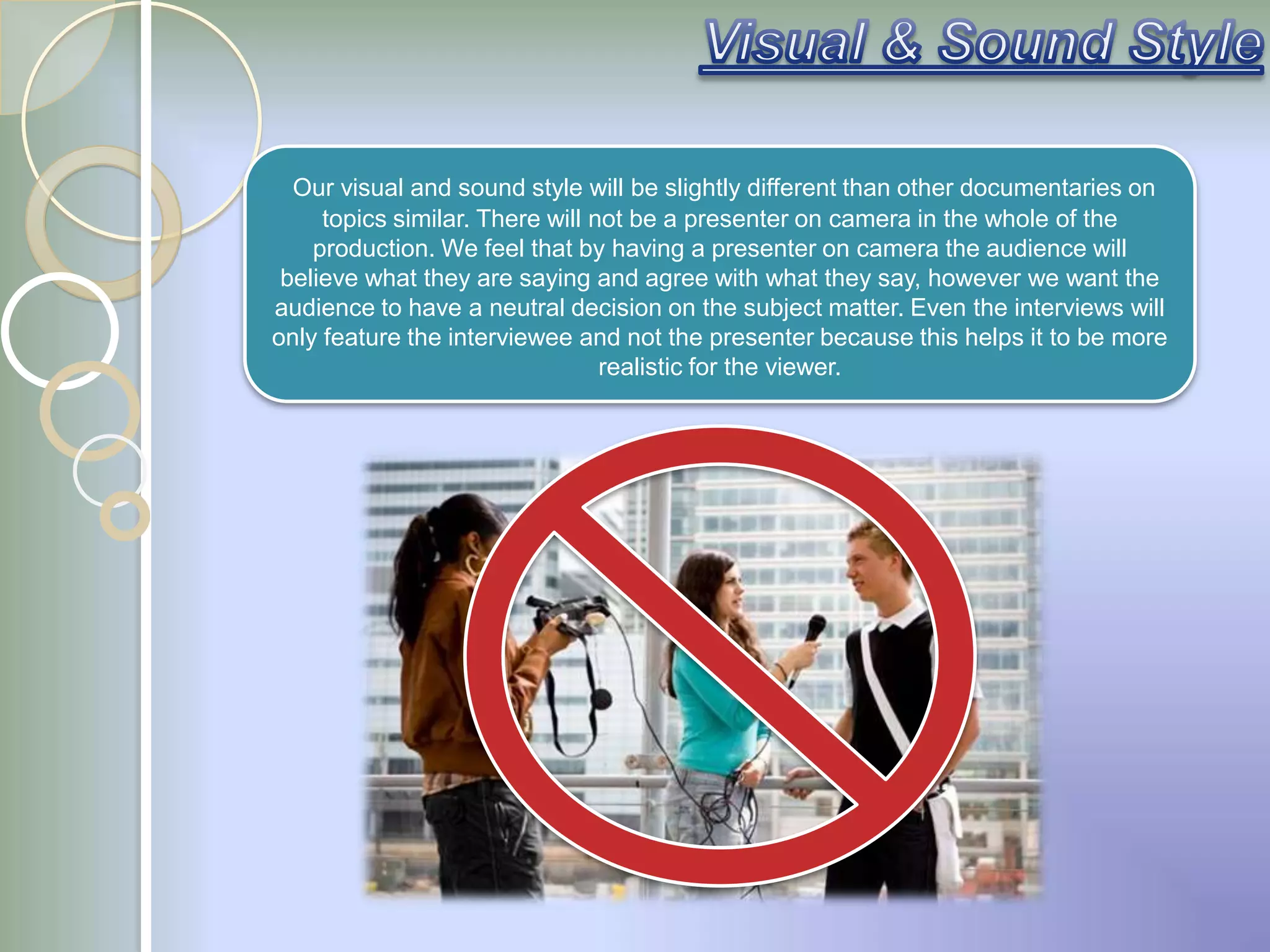 Our visual and sound style will be slightly different than other documentaries on
     topics similar. There will not be a presenter on camera in the whole of the
    production. We feel that by having a presenter on camera the audience will
 believe what they are saying and agree with what they say, however we want the
audience to have a neutral decision on the subject matter. Even the interviews will
only feature the interviewee and not the presenter because this helps it to be more
                                 realistic for the viewer.
 