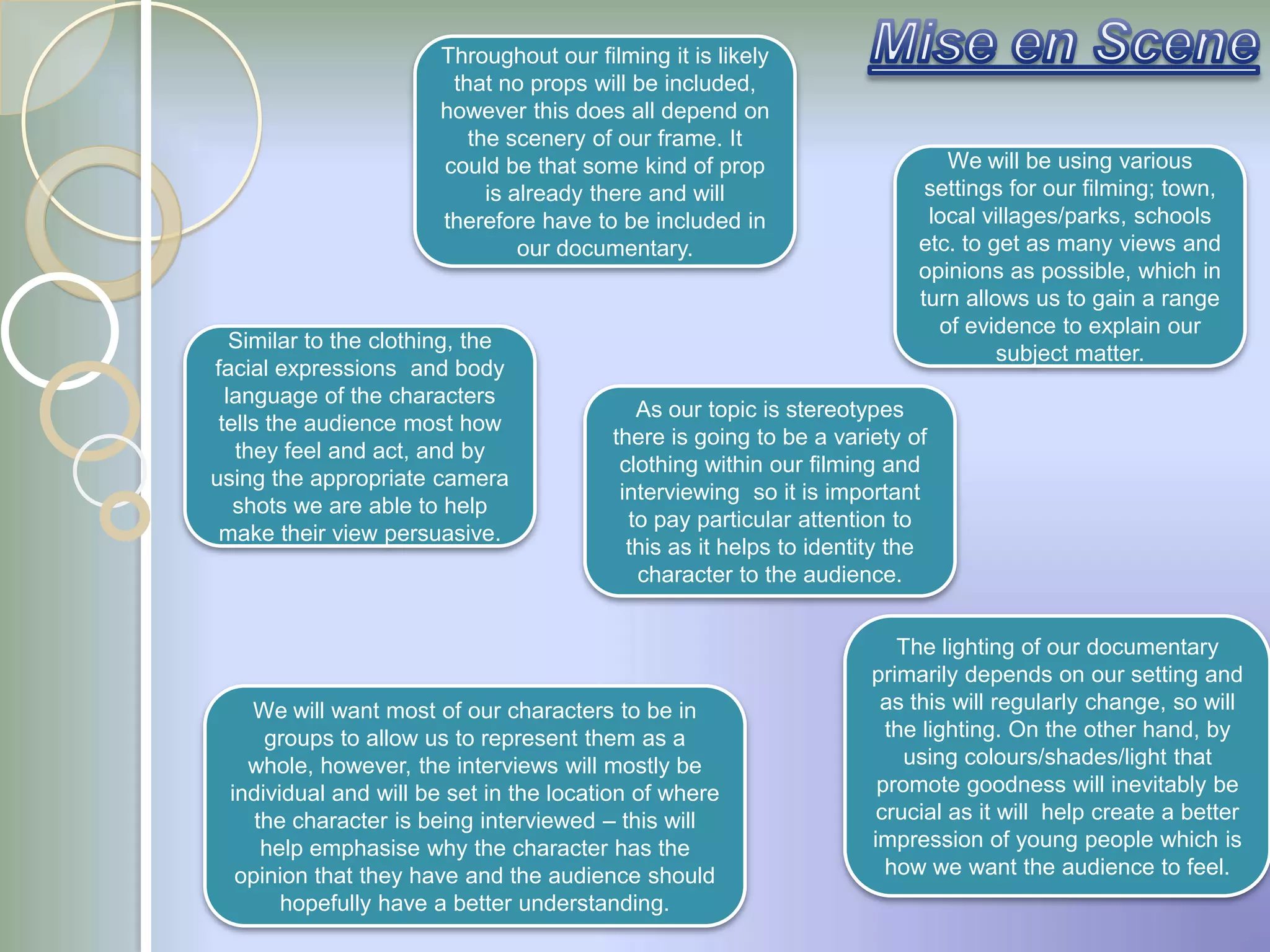 Throughout our filming it is likely
                        that no props will be included,
                       however this does all depend on
                          the scenery of our frame. It
                       could be that some kind of prop                       We will be using various
                            is already there and will                      settings for our filming; town,
                       therefore have to be included in                    local villages/parks, schools
                                our documentary.                          etc. to get as many views and
                                                                          opinions as possible, which in
                                                                          turn allows us to gain a range
                                                                            of evidence to explain our
   Similar to the clothing, the
                                                                                   subject matter.
facial expressions and body
  language of the characters
                                            As our topic is stereotypes
 tells the audience most how
                                         there is going to be a variety of
   they feel and act, and by
                                          clothing within our filming and
using the appropriate camera
                                          interviewing so it is important
   shots we are able to help
                                           to pay particular attention to
 make their view persuasive.
                                           this as it helps to identity the
                                            character to the audience.


                                                                        The lighting of our documentary
                                                                     primarily depends on our setting and
    We will want most of our characters to be in                      as this will regularly change, so will
      groups to allow us to represent them as a                        the lighting. On the other hand, by
    whole, however, the interviews will mostly be                        using colours/shades/light that
  individual and will be set in the location of where                 promote goodness will inevitably be
     the character is being interviewed – this will                   crucial as it will help create a better
      help emphasise why the character has the                       impression of young people which is
   opinion that they have and the audience should                      how we want the audience to feel.
        hopefully have a better understanding.
 